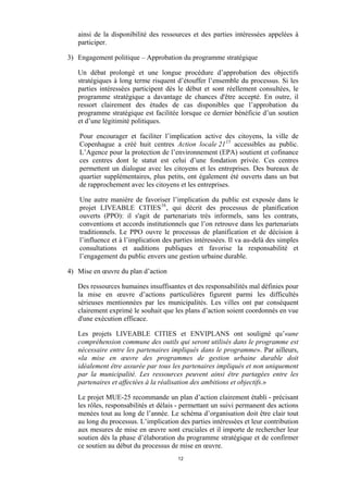 ainsi de la disponibilité des ressources et des parties intéressées appelées à
participer.
3) Engagement politique – Approbation du programme stratégique
Un débat prolongé et une longue procédure d’approbation des objectifs
stratégiques à long terme risquent d’étouffer l’ensemble du processus. Si les
parties intéressées participent dès le début et sont réellement consultées, le
programme stratégique a davantage de chances d'être accepté. En outre, il
ressort clairement des études de cas disponibles que l’approbation du
programme stratégique est facilitée lorsque ce dernier bénéficie d’un soutien
et d’une légitimité politiques.
Pour encourager et faciliter l’implication active des citoyens, la ville de
Copenhague a créé huit centres Action locale 21 15 accessibles au public.
L’Agence pour la protection de l’environnement (EPA) soutient et cofinance
ces centres dont le statut est celui d’une fondation privée. Ces centres
permettent un dialogue avec les citoyens et les entreprises. Des bureaux de
quartier supplémentaires, plus petits, ont également été ouverts dans un but
de rapprochement avec les citoyens et les entreprises.
Une autre manière de favoriser l’implication du public est exposée dans le
projet LIVEABLE CITIES 16 , qui décrit des processus de planification
ouverts (PPO): il s'agit de partenariats très informels, sans les contrats,
conventions et accords institutionnels que l’on retrouve dans les partenariats
traditionnels. Le PPO ouvre le processus de planification et de décision à
l’influence et à l’implication des parties intéressées. Il va au-delà des simples
consultations et auditions publiques et favorise la responsabilité et
l’engagement du public envers une gestion urbaine durable.
4) Mise en œuvre du plan d’action
Des ressources humaines insuffisantes et des responsabilités mal définies pour
la mise en œuvre d’actions particulières figurent parmi les difficultés
sérieuses mentionnées par les municipalités. Les villes ont par conséquent
clairement exprimé le souhait que les plans d’action soient coordonnés en vue
d'une exécution efficace.
Les projets LIVEABLE CITIES et ENVIPLANS ont souligné qu’«une
compréhension commune des outils qui seront utilisés dans le programme est
nécessaire entre les partenaires impliqués dans le programme». Par ailleurs,
«la mise en œuvre des programmes de gestion urbaine durable doit
idéalement être assurée par tous les partenaires impliqués et non uniquement
par la municipalité. Les ressources peuvent ainsi être partagées entre les
partenaires et affectées à la réalisation des ambitions et objectifs.»
Le projet MUE-25 recommande un plan d’action clairement établi - précisant
les rôles, responsabilités et délais - permettant un suivi permanent des actions
menées tout au long de l’année. Le schéma d’organisation doit être clair tout
au long du processus. L’implication des parties intéressées et leur contribution
aux mesures de mise en œuvre sont cruciales et il importe de rechercher leur
soutien dès la phase d’élaboration du programme stratégique et de confirmer
ce soutien au début du processus de mise en œuvre.
12

 