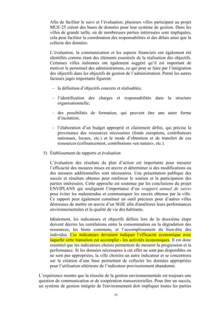 Afin de faciliter le suivi et l’évaluation, plusieurs villes participant au projet
MUE-25 créent des bases de données pour leur système de gestion. Dans les
villes de grande taille, où de nombreuses parties intéressées sont impliquées,
cela peut faciliter la coordination des responsabilités et des délais ainsi que la
collecte des données.
L’évaluation, la communication et les aspects financiers ont également été
identifiés comme étant des éléments essentiels de la réalisation des objectifs.
Certaines villes italiennes ont également suggéré qu’il est important de
motiver le personnel des administrations, ce qui peut se faire par l’intégration
des objectifs dans les objectifs de gestion de l’administration. Parmi les autres
facteurs jugés importants figurent:
– la définition d’objectifs concrets et réalisables;
– l’identification des charges et responsabilités dans la structure
organisationnelle;
– des possibilités de formation, qui peuvent être une autre forme
d’incitation;
– l’élaboration d’un budget approprié et clairement défini, qui précise la
provenance des ressources nécessaires (fonds européens, contributeurs
nationaux, locaux, etc.) et le mode d’obtention et de transfert de ces
ressources (cofinancement, contributions «en nature», etc.).
5) Établissement de rapports et évaluation
L’évaluation des résultats du plan d’action est importante pour mesurer
l’efficacité des mesures mises en œuvre et déterminer si des modifications ou
des mesures additionnelles sont nécessaires. Une présentation publique des
succès et résultats obtenus peut renforcer le soutien et la participation des
parties intéressées. Cette approche est soutenue par les conclusions du projet
ENVIPLANS qui soulignent l’importance d’un «rapport annuel de suivi»
pour éviter les malentendus et communiquer les succès obtenus par la ville.
Ce rapport peut également constituer un outil précieux pour d’autres villes
désireuses de mettre en œuvre d’un SGIE afin d'améliorer leurs performances
environnementales et la qualité de vie des habitants.
Idéalement, les indicateurs et objectifs définis lors de la deuxième étape
doivent décrire les corrélations entre la consommation ou la dégradation des
ressources, les biens communs, et l’accomplissement du bien-être des
individus. Ces indicateurs devraient indiquer l’efficacité économique avec
laquelle cette transition est accomplie - les activités économiques. Il est donc
essentiel que les indicateurs choisis permettent de mesurer la progression et la
performance. Si les données nécessaires à cet effet ne sont pas disponibles ou
ne sont pas appropriées, la ville choisira un autre indicateur et se concentrera
sur la création d’une base permettant de collecter les données appropriées
pour l’utilisation ultérieure de l’indicateur provisoirement abandonné.
L’expérience montre que la réussite de la gestion environnementale est toujours une
question de communication et de coopération transsectorielles. Pour être un succès,
un système de gestion intégrée de l'environnement doit impliquer toutes les parties
13

 