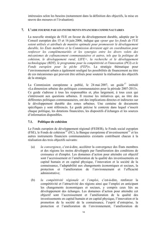 intéressées selon les besoins (notamment dans la définition des objectifs, la mise en
œuvre des mesures et l’évaluation).
7.

L’AIDE FOURNIE PAR LES INSTRUMENTS FINANCIERS COMMUNAUTAIRES
La nouvelle stratégie de l'UE en faveur du développement durable, adoptée par le
Conseil européen des 15 et 16 juin 2006, indique que «pour que les fonds de l'UE
soient utilisés et attribués de manière optimale pour promouvoir le développement
durable, les États membres et la Commission devraient agir en coordination pour
renforcer les complémentarités et les synergies entre les divers volets des
mécanismes de cofinancement communautaires et autres, tels que la politique de
cohésion, le développement rural, LIFE+, la recherche et le développement
technologique (RDT), le programme pour la compétitivité et l'innovation (PCI) et le
Fonds européen pour la pêche (FEP)». La stratégie thématique pour
l’environnement urbain a également souligné les possibilités de financement au titre
de ces mécanismes qui peuvent être utilisés pour soutenir la réalisation des objectifs
de la stratégie.
La Commission européenne a publié, le 24 mai 2007, un guide 17 intitulé
«La dimension urbaine des politiques communautaires pour la période 2007-2013».
Ce guide s'adresse à tous les responsables et, plus largement, à tous ceux qui
s'intéressent aux questions urbaines. Il recense les initiatives qui, au titre des
différentes politiques communautaires, ont des implications directes et indirectes sur
le développement durable des zones urbaines. Une centaine de documents
spécifiques y sont référencés. Le guide précise le contexte dans lequel s’inscrit
chaque politique, les dotations financières, les dispositifs d’échanges et les sources
d’information disponibles.
7.1.

Politique de cohésion

Le Fonds européen de développement régional (FEDER), le Fonds social européen
(FSE), le Fonds de cohésion 18 (FC), la Banque européenne d’investissement 19 et les
autres instruments financiers communautaires existants contribuent chacun à la
réalisation des trois objectifs suivants:
(a)

la convergence, c’est-à-dire, accélérer la convergence des États membres
et des régions les moins développés par l'amélioration des conditions de
croissance et d'emploi. Les domaines d’action pour atteindre cet objectif
sont l’accroissement et l’amélioration de la qualité des investissements en
capital humain et en capital physique, l’innovation et la société de la
connaissance, l’adaptabilité aux changements économiques et sociaux, la
protection et l’amélioration de l’environnement et l’efficacité
administrative;

(b)

la compétitivité régionale et l’emploi, c’est-à-dire, renforcer la
compétitivité et l’attractivité des régions ainsi que l’emploi en anticipant
les changements économiques et sociaux, y compris ceux liés au
développement des échanges. Les domaines d’action pour atteindre cet
objectif sont l’accroissement et l’amélioration de la qualité des
investissements en capital humain et en capital physique, l’innovation et la
promotion de la société de la connaissance, l’esprit d’entreprise, la
protection et l’amélioration de l’environnement, l’amélioration de
14

 
