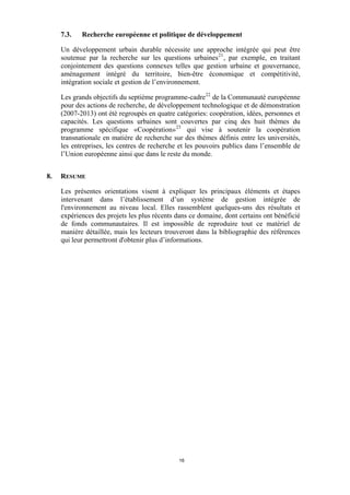 7.3.

Recherche européenne et politique de développement

Un développement urbain durable nécessite une approche intégrée qui peut être
soutenue par la recherche sur les questions urbaines 21 , par exemple, en traitant
conjointement des questions connexes telles que gestion urbaine et gouvernance,
aménagement intégré du territoire, bien-être économique et compétitivité,
intégration sociale et gestion de l’environnement.
Les grands objectifs du septième programme-cadre 22 de la Communauté européenne
pour des actions de recherche, de développement technologique et de démonstration
(2007-2013) ont été regroupés en quatre catégories: coopération, idées, personnes et
capacités. Les questions urbaines sont couvertes par cinq des huit thèmes du
programme spécifique «Coopération» 23 qui vise à soutenir la coopération
transnationale en matière de recherche sur des thèmes définis entre les universités,
les entreprises, les centres de recherche et les pouvoirs publics dans l’ensemble de
l’Union européenne ainsi que dans le reste du monde.
8.

RESUME
Les présentes orientations visent à expliquer les principaux éléments et étapes
intervenant dans l’établissement d’un système de gestion intégrée de
l'environnement au niveau local. Elles rassemblent quelques-uns des résultats et
expériences des projets les plus récents dans ce domaine, dont certains ont bénéficié
de fonds communautaires. Il est impossible de reproduire tout ce matériel de
manière détaillée, mais les lecteurs trouveront dans la bibliographie des références
qui leur permettront d'obtenir plus d’informations.

16

 