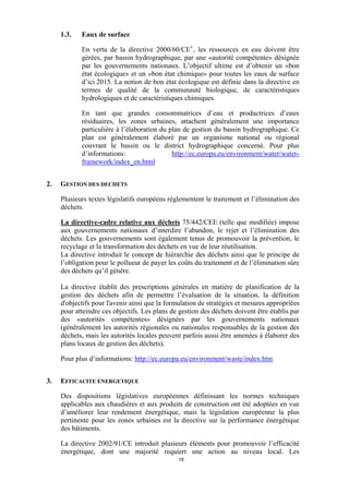 1.3.

Eaux de surface
En vertu de la directive 2000/60/CE v , les ressources en eau doivent être
gérées, par bassin hydrographique, par une «autorité compétente» désignée
par les gouvernements nationaux. L’objectif ultime est d’obtenir un «bon
état écologique» et un «bon état chimique» pour toutes les eaux de surface
d’ici 2015. La notion de bon état écologique est définie dans la directive en
termes de qualité de la communauté biologique, de caractéristiques
hydrologiques et de caractéristiques chimiques.
En tant que grandes consommatrices d’eau et productrices d’eaux
résiduaires, les zones urbaines, attachent généralement une importance
particulière à l’élaboration du plan de gestion du bassin hydrographique. Ce
plan est généralement élaboré par un organisme national ou régional
couvrant le bassin ou le district hydrographique concerné. Pour plus
d’informations:
http://ec.europa.eu/environment/water/waterframework/index_en.html

2.

GESTION DES DECHETS
Plusieurs textes législatifs européens réglementent le traitement et l’élimination des
déchets.
La directive-cadre relative aux déchets 75/442/CEE (telle que modifiée) impose
aux gouvernements nationaux d’interdire l’abandon, le rejet et l’élimination des
déchets. Les gouvernements sont également tenus de promouvoir la prévention, le
recyclage et la transformation des déchets en vue de leur réutilisation.
La directive introduit le concept de hiérarchie des déchets ainsi que le principe de
l’obligation pour le pollueur de payer les coûts du traitement et de l’élimination sûre
des déchets qu’il génère.
La directive établit des prescriptions générales en matière de planification de la
gestion des déchets afin de permettre l’évaluation de la situation, la définition
d'objectifs pour l'avenir ainsi que la formulation de stratégies et mesures appropriées
pour atteindre ces objectifs. Les plans de gestion des déchets doivent être établis par
des «autorités compétentes» désignées par les gouvernements nationaux
(généralement les autorités régionales ou nationales responsables de la gestion des
déchets, mais les autorités locales peuvent parfois aussi être amenées à élaborer des
plans locaux de gestion des déchets).
Pour plus d’informations: http://ec.europa.eu/environment/waste/index.htm

3.

EFFICACITE ENERGETIQUE
Des dispositions législatives européennes définissant les normes techniques
applicables aux chaudières et aux produits de construction ont été adoptées en vue
d’améliorer leur rendement énergétique, mais la législation européenne la plus
pertinente pour les zones urbaines est la directive sur la performance énergétique
des bâtiments.
La directive 2002/91/CE introduit plusieurs éléments pour promouvoir l’efficacité
énergétique, dont une majorité requiert une action au niveau local. Les
18

 