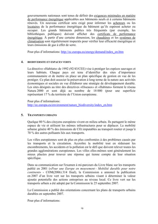 gouvernements nationaux sont tenus de définir des exigences minimales en matière
de performance énergétique applicables aux bâtiments neufs et à certains bâtiments
rénovés. Un nouveau certificat sera exigé pour informer les acheteurs ou les
locataires de la performance énergétique du bâtiment qu’ils espèrent acheter ou
occuper. Les grands bâtiments publics très fréquentés (par exemple, les
bibliothèques publiques) doivent afficher des certificats de performance
énergétique. À partir d’une certaine dimension, les chaudières et les systèmes de
climatisation sont régulièrement inspectés pour vérifier leur efficacité énergétique et
leurs émissions de gaz à effet de serre.
Pour plus d’informations: http://ec.europa.eu/energy/demand/index_en.htm
4.

BIODIVERSITE ET ESPACES VERTS

La directive «Habitats» de 1992 (92/43/CEE) vise à protéger les espèces sauvages et
leurs habitats. Chaque pays est tenu d’identifier des sites d’importance
communautaire et de mettre en place un plan spécifique de gestion en vue de les
protéger. Ce plan doit associer la préservation à long terme de la nature aux activités
économiques et sociales en vue d'élaborer une stratégie de développement durable.
Les sites désignés au titre des directives «Oiseaux» et «Habitats» forment le réseau
Natura 2000 et sont déjà au nombre de 18 000 (pour une superficie
représentant 17 % du territoire de l’Union européenne.
Pour plus d’informations:
http://ec.europa.eu/environment/nature_biodiversity/index_en.htm
5.

TRANSPORTS URBAINS
Quelque 80 % des citoyens européens vivent en milieu urbain. Ils partagent le même
espace de vie et utilisent les mêmes infrastructures pour se déplacer. La mobilité
urbaine génère 40 % des émissions de CO2 imputables au transport routier et jusqu’à
70 % des autres polluants liés aux transports.
Les villes européennes sont de plus en plus confrontées à des problèmes causés par
les transports et la circulation. Accroître la mobilité tout en réduisant les
encombrements, les accidents et la pollution est le défi que doivent relever toutes les
grandes agglomérations européennes. Les villes elles-mêmes sont généralement les
mieux placées pour trouver une réponse qui tienne compte de leur situation
spécifique.
Dans sa communication sur l'examen à mi-parcours du Livre blanc sur les transports
publié en 2001 («Pour une Europe en mouvement - Mobilité durable pour notre
continent» - COM(2006) 314 final), la Commission a annoncé la publication
en 2007 d’un livre vert sur les transports urbains visant à déterminer la valeur
ajoutée potentielle des actions entreprises au niveau local. Ce livre vert sur les
transports urbain a été adopté par la Commission le 25 septembre 2007.
La Commission a publié des orientations concernant les plans de transports urbains
durables en septembre 2007.
Pour plus d’informations:
19

 