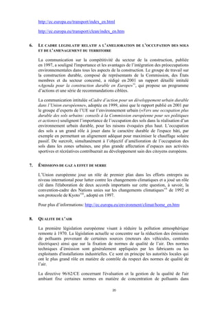 http://ec.europa.eu/transport/index_en.html
http://ec.europa.eu/transport/clean/index_en.htm
6.

LE CADRE LEGISLATIF RELATIF A L’AMELIORATION DE L’OCCUPATION DES SOLS
ET DE L'AMENAGEMENT DU TERRITOIRE
La communication sur la compétitivité du secteur de la construction, publiée
en 1997, a souligné l'importance et les avantages de l’intégration des préoccupations
environnementales dans tous les aspects de la construction. Le groupe de travail sur
la construction durable, composé de représentants de la Commission, des États
membres et du secteur concerné, a rédigé en 2001 un rapport détaillé intitulé
«Agenda pour la construction durable en Europe» vi , qui propose un programme
d’actions et une série de recommandations ciblées.
La communication intitulée «Cadre d’action pour un développement urbain durable
dans l’Union européenne», adoptée en 1999, ainsi que le rapport publié en 2001 par
le groupe d’experts de l’UE sur l’environnement urbain («Vers une occupation plus
durable des sols urbains: conseils à la Commission européenne pour ses politiques
et actions») soulignent l’importance de l’occupation des sols dans la réalisation d’un
environnement urbain durable, pour les raisons évoquées plus haut. L’occupation
des sols a un grand rôle à jouer dans le caractère durable de l'espace bâti, par
exemple en permettant un alignement adéquat pour maximiser le chauffage solaire
passif. De surcroît, simultanément à l’objectif d’amélioration de l’occupation des
sols dans les zones urbaines, une plus grande affectation d’espaces aux activités
sportives et récréatives contribuerait au développement sain des citoyens européens.

7.

ÉMISSIONS DE GAZ A EFFET DE SERRE
L’Union européenne joue un rôle de premier plan dans les efforts entrepris au
niveau international pour lutter contre les changements climatiques et a joué un rôle
clé dans l'élaboration de deux accords importants sur cette question, à savoir, la
convention-cadre des Nations unies sur les changements climatiques vii de 1992 et
son protocole de Kyoto viii , adopté en 1997.
Pour plus d’informations: http://ec.europa.eu/environment/climat/home_en.htm

8.

QUALITE DE L’AIR
La première législation européenne visant à réduire la pollution atmosphérique
remonte à 1970. La législation actuelle se concentre sur la réduction des émissions
de polluants provenant de certaines sources (moteurs des véhicules, centrales
électriques) ainsi que sur la fixation de normes de qualité de l’air. Des normes
techniques d’émission sont généralement appliquées par les fabricants ou les
exploitants d'installations industrielles. Ce sont en principe les autorités locales qui
ont le plus grand rôle en matière de contrôle du respect des normes de qualité de
l’air.
La directive 96/62/CE concernant l'évaluation et la gestion de la qualité de l'air
ambiant fixe certaines normes en matière de concentration de polluants dans
20

 
