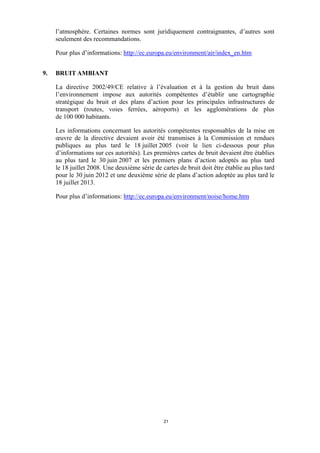 l’atmosphère. Certaines normes sont juridiquement contraignantes, d’autres sont
seulement des recommandations.
Pour plus d’informations: http://ec.europa.eu/environment/air/index_en.htm
9.

BRUIT AMBIANT
La directive 2002/49/CE relative à l’évaluation et à la gestion du bruit dans
l’environnement impose aux autorités compétentes d’établir une cartographie
stratégique du bruit et des plans d’action pour les principales infrastructures de
transport (routes, voies ferrées, aéroports) et les agglomérations de plus
de 100 000 habitants.
Les informations concernant les autorités compétentes responsables de la mise en
œuvre de la directive devaient avoir été transmises à la Commission et rendues
publiques au plus tard le 18 juillet 2005 (voir le lien ci-dessous pour plus
d’informations sur ces autorités). Les premières cartes de bruit devaient être établies
au plus tard le 30 juin 2007 et les premiers plans d’action adoptés au plus tard
le 18 juillet 2008. Une deuxième série de cartes de bruit doit être établie au plus tard
pour le 30 juin 2012 et une deuxième série de plans d’action adoptée au plus tard le
18 juillet 2013.
Pour plus d’informations: http://ec.europa.eu/environment/noise/home.htm

21

 
