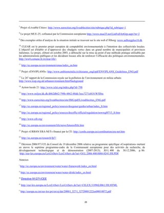7

Projet «Liveable Cities»: http://www.eurocities.org/liveablecities/site/rubrique.php?id_rubrique=1

8

Le projet MUE-25, cofinancé par la Commission européenne http://www.mue25.net/ListFullArtGrp.aspx?m=2

9

Des exemples utiles d’analyse de la situation initiale se trouvent sur le site web d’Ålborg: www.aalborgplus10.dk

10

CLEAR est le premier projet européen de comptabilité environnementale à l'intention des collectivités locales.
L’objectif est d'établir et d’approuver des «budgets verts» dans un grand nombre de municipalités et provinces
italiennes. Le projet, clôturé en octobre 2003, a débouché sur la mise au point d’une méthode pratique utilisable par
les administrations publiques et les décideurs locaux afin de renforcer l’efficacité des politiques environnementales.
http://ww4.comune.fe.it/clear-life/;
11

http://ec.europa.eu/environment/emas/index_en.htm

12

Projet «ENVIPLANS»: http://www.ambienteitalia.it/chisiamo_engl/pdf/ENVIPLANS_Guidelines_ENG.pdf

13

Le 26e rapport de la Commission royale sur la pollution de l’environnement en milieu urbain:
http://www.rcep.org.uk/urbanenvironment.htm#background

14

Action locale 21: http://www.iclei.org/index.php?id=798

15

http://www.miljoe.kk.dk/dbb2db62-798b-4862-88dd-3ecc7271d418.W5Doc

16

http://www.eurocities.org/liveablecities/site/IMG/pdf/Liveablecities_ENG.pdf

17

http://ec.europa.eu/regional_policy/sources/docgener/guides/urban/index_fr.htm

18

http://ec.europa.eu/regional_policy/sources/docoffic/official/regulation/newregl0713_fr.htm

19

http://www.eib.org/

20

http://ec.europa.eu/environment/life/news/futureoflife.htm

21

Projet «URBAN ERA-NET» financé par la CE: http://cordis.europa.eu/coordination/era-net.htm

22

http://ec.europa.eu/research/fp7/

23

Décision 2006/971/CE du Conseil du 19 décembre 2006 relative au programme spécifique «Coopération» mettant
en œuvre le septième programme-cadre de la Communauté européenne pour des activités de recherche, de
développement technologique et de démonstration (2007-2013), JO L 400 du 30.12.2006, p. 86:
http://eur-lex.europa.eu/LexUriServ/LexUriServ.do?uri=OJ:L:2006:400:0086:0241:FR:PDF
Annexes
i

http://ec.europa.eu/environment/water/water-framework/index_en.html

ii

http://ec.europa.eu/environment/water/water-drink/index_en.html

iii

Directive 91/271/CEE

iv

http://eur-lex.europa.eu/LexUriServ/LexUriServ.do?uri=CELEX:31996L0061:FR:HTML

v

http://europa.eu.int/eur-lex/pri/en/oj/dat/2000/l_327/l_32720001222en00010072.pdf

26

 