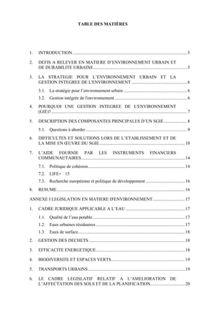 TABLE DES MATIÈRES

1.

INTRODUCTION....................................................................................................... 5

2.

DEFIS A RELEVER EN MATIERE D’ENVIRONNEMENT URBAIN ET
DE DURABILITE URBAINE.................................................................................... 5

3.

LA STRATEGIE POUR L’ENVIRONNEMENT URBAIN ET LA
GESTION INTEGREE DE L'ENVIRONNEMENT .................................................. 6
3.1. La stratégie pour l’environnement urbain ......................................................... 6
3.2. Gestion intégrée de l'environnement ................................................................. 6

4.

POURQUOI UNE GESTION INTEGREE DE L'ENVIRONNEMENT
(GIE)? .......................................................................................................................... 7

5.

DESCRIPTION DES COMPOSANTES PRINCIPALES D’UN SGIE..................... 8
5.1. Questions à aborder ........................................................................................... 9

6.

DIFFICULTES ET SOLUTIONS LORS DE L’ETABLISSEMENT ET DE
LA MISE EN ŒUVRE DU SGIE............................................................................. 10

7.

L’AIDE FOURNIE PAR LES INSTRUMENTS FINANCIERS
COMMUNAUTAIRES............................................................................................. 14
7.1. Politique de cohésion....................................................................................... 14
7.2. LIFE+ 15
7.3. Recherche européenne et politique de développement ................................... 16

8.

RESUME................................................................................................................... 16

ANNEXE I LEGISLATION EN MATIERE D'ENVIRONNEMENT............................. 17
1.

CADRE JURIDIQUE APPLICABLE A L’EAU ..................................................... 17
1.1. Qualité de l’eau potable................................................................................... 17
1.2. Eaux urbaines résiduaires ................................................................................ 17
1.3. Eaux de surface................................................................................................ 18

2.

GESTION DES DECHETS ...................................................................................... 18

3.

EFFICACITE ENERGETIQUE................................................................................ 18

4.

BIODIVERSITE ET ESPACES VERTS.................................................................. 19

5.

TRANSPORTS URBAINS....................................................................................... 19

6.

LE CADRE LEGISLATIF RELATIF A L’AMELIORATION DE
L’AFFECTATION DES SOLS ET DE LA PLANIFICATION............................... 20

 