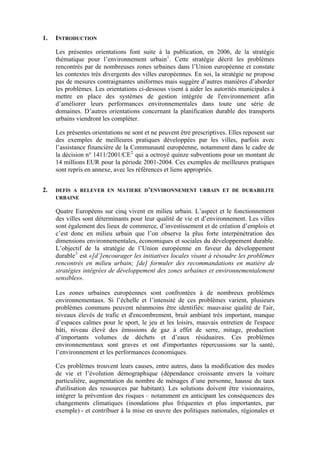 1.

INTRODUCTION
Les présentes orientations font suite à la publication, en 2006, de la stratégie
thématique pour l’environnement urbain 1 . Cette stratégie décrit les problèmes
rencontrés par de nombreuses zones urbaines dans l’Union européenne et constate
les contextes très divergents des villes européennes. En soi, la stratégie ne propose
pas de mesures contraignantes uniformes mais suggère d’autres manières d’aborder
les problèmes. Les orientations ci-dessous visent à aider les autorités municipales à
mettre en place des systèmes de gestion intégrée de l'environnement afin
d’améliorer leurs performances environnementales dans toute une série de
domaines. D’autres orientations concernant la planification durable des transports
urbains viendront les compléter.
Les présentes orientations ne sont et ne peuvent être prescriptives. Elles reposent sur
des exemples de meilleures pratiques développées par les villes, parfois avec
l’assistance financière de la Communauté européenne, notamment dans le cadre de
la décision n° 1411/2001/CE 2 qui a octroyé quinze subventions pour un montant de
14 millions EUR pour la période 2001-2004. Ces exemples de meilleures pratiques
sont repris en annexe, avec les références et liens appropriés.

2.

DEFIS A RELEVER EN MATIERE D’ENVIRONNEMENT URBAIN ET DE DURABILITE
URBAINE

Quatre Européens sur cinq vivent en milieu urbain. L’aspect et le fonctionnement
des villes sont déterminants pour leur qualité de vie et d’environnement. Les villes
sont également des lieux de commerce, d’investissement et de création d’emplois et
c’est donc en milieu urbain que l’on observe la plus forte interpénétration des
dimensions environnementales, économiques et sociales du développement durable.
L’objectif de la stratégie de l’Union européenne en faveur du développement
durable 3 est «[d’]encourager les initiatives locales visant à résoudre les problèmes
rencontrés en milieu urbain; [de] formuler des recommandations en matière de
stratégies intégrées de développement des zones urbaines et environnementalement
sensibles».
Les zones urbaines européennes sont confrontées à de nombreux problèmes
environnementaux. Si l’échelle et l’intensité de ces problèmes varient, plusieurs
problèmes communs peuvent néanmoins être identifiés: mauvaise qualité de l'air,
niveaux élevés de trafic et d'encombrement, bruit ambiant très important, manque
d’espaces calmes pour le sport, le jeu et les loisirs, mauvais entretien de l'espace
bâti, niveau élevé des émissions de gaz à effet de serre, mitage, production
d’importants volumes de déchets et d’eaux résiduaires. Ces problèmes
environnementaux sont graves et ont d'importantes répercussions sur la santé,
l’environnement et les performances économiques.
Ces problèmes trouvent leurs causes, entre autres, dans la modification des modes
de vie et l’évolution démographique (dépendance croissante envers la voiture
particulière, augmentation du nombre de ménages d’une personne, hausse du taux
d'utilisation des ressources par habitant). Les solutions doivent être visionnaires,
intégrer la prévention des risques – notamment en anticipant les conséquences des
changements climatiques (inondations plus fréquentes et plus importantes, par
exemple) - et contribuer à la mise en œuvre des politiques nationales, régionales et

 
