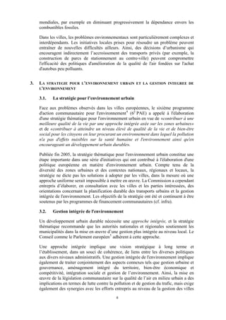 mondiales, par exemple en diminuant progressivement la dépendance envers les
combustibles fossiles.
Dans les villes, les problèmes environnementaux sont particulièrement complexes et
interdépendants. Les initiatives locales prises pour résoudre un problème peuvent
entraîner de nouvelles difficultés ailleurs. Ainsi, des décisions d’urbanisme qui
encouragent indirectement l’accroissement des transports privés (par exemple, la
construction de parcs de stationnement au centre-ville) peuvent compromettre
l'efficacité des politiques d'amélioration de la qualité de l'air fondées sur l'achat
d'autobus peu polluants.
3.

LA STRATEGIE POUR L’ENVIRONNEMENT
L'ENVIRONNEMENT
3.1.

URBAIN ET LA GESTION INTEGREE DE

La stratégie pour l’environnement urbain

Face aux problèmes observés dans les villes européennes, le sixième programme
d'action communautaire pour l'environnement 4 (6e PAE) a appelé à l'élaboration
d'une stratégie thématique pour l'environnement urbain en vue de «contribuer à une
meilleure qualité de la vie par une approche intégrée axée sur les zones urbaines»
et de «contribuer à atteindre un niveau élevé de qualité de la vie et de bien-être
social pour les citoyens en leur procurant un environnement dans lequel la pollution
n'a pas d'effets nuisibles sur la santé humaine et l'environnement ainsi qu'en
encourageant un développement urbain durable».
Publiée fin 2005, la stratégie thématique pour l'environnement urbain constitue une
étape importante dans une série d'initiatives qui ont contribué à l'élaboration d'une
politique européenne en matière d'environnement urbain. Compte tenu de la
diversité des zones urbaines et des contextes nationaux, régionaux et locaux, la
stratégie ne dicte pas les solutions à adopter par les villes, dans la mesure où une
approche uniforme serait impossible à mettre en œuvre. La Commission a cependant
entrepris d’élaborer, en consultation avec les villes et les parties intéressées, des
orientations concernant la planification durable des transports urbains et la gestion
intégrée de l'environnement. Les objectifs de la stratégie ont été et continuent à être
soutenus par les programmes de financement communautaires (cf. infra).
3.2.

Gestion intégrée de l'environnement

Un développement urbain durable nécessite une approche intégrée, et la stratégie
thématique recommande que les autorités nationales et régionales soutiennent les
municipalités dans la mise en œuvre d’une gestion plus intégrée au niveau local. Le
Conseil comme le Parlement européen 5 adhèrent à cette approche.
Une approche intégrée implique une vision stratégique à long terme et
l’établissement, dans un souci de cohérence, de liens entre les diverses politiques
aux divers niveaux administratifs. Une gestion intégrée de l'environnement implique
également de traiter conjointement des aspects connexes tels que gestion urbaine et
gouvernance, aménagement intégré du territoire, bien-être économique et
compétitivité, intégration sociale et gestion de l’environnement. Ainsi, la mise en
œuvre de la législation communautaire sur la qualité de l’air en milieu urbain a des
implications en termes de lutte contre la pollution et de gestion du trafic, mais exige
également des synergies avec les efforts entrepris au niveau de la gestion des villes
6

 
