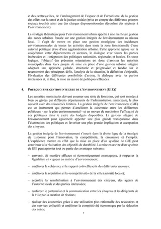 et des centres-villes, de l’aménagement de l’espace et de l’urbanisme, de la gestion
des effets sur la santé et de la justice sociale (prise en compte des différents groupes
sociaux touchés ainsi que des charges disproportionnées découlant des atteintes à
l’environnement).
La stratégie thématique pour l’environnement urbain appelle à une meilleure gestion
des zones urbaines fondée sur une gestion intégrée de l'environnement au niveau
local. Il s’agit de mettre en place une gestion stratégique des incidences
environnementales de toutes les activités dans toute la zone fonctionnelle d’une
autorité politique et/ou d’une agglomération urbaine. Cette approche repose sur la
coopération entre départements et secteurs, le dialogue avec toutes les parties
intéressées et l’intégration des politiques nationales, régionales et locales. En toute
logique, l’objectif des présentes orientations est donc d’assister les autorités
municipales dans leurs projets de mise en place d’une gestion urbaine intégrée
adoptant une approche globale, structurée et progressive et fondée sur le
recensement des principaux défis, l'analyse de la situation, la définition d'objectifs,
l'évaluation des différentes possibilités d'action, le dialogue avec les parties
intéressées et, in fine, la mise en œuvre de politiques efficaces.
4.

POURQUOI UNE GESTION INTEGREE DE L'ENVIRONNEMENT (GIE)?
Les autorités municipales doivent assumer une série de fonctions, qui sont menées à
bien ou gérées par différents départements de l’administration municipale, le plus
souvent avec des ressources limitées. La gestion intégrée de l'environnement (GIE)
est un instrument qui permet d’améliorer la cohérence entre les différentes
politiques - sur le plan environnemental - et un moyen de maximiser l’efficacité de
ces politiques dans le cadre des budgets disponibles. La gestion intégrée de
l'environnement peut également apporter une plus grande transparence dans
l’élaboration des politiques et favoriser une plus grande implication et acceptation
des citoyens.
La gestion intégrée de l'environnement s’inscrit dans la droite ligne de la stratégie
de Lisbonne pour l’innovation, la compétitivité, la croissance et l’emploi.
L’expérience montre en effet que la mise en place d’un système de GIE peut
contribuer à la réalisation des objectifs de durabilité. La mise en œuvre d'un système
de GIE peut apporter tout ou partie des avantages suivants:
– parvenir, de manière efficace et économiquement avantageuse, à respecter la
législation en vigueur en matière d’environnement;
– améliorer la cohérence et le rapport coût-efficacité des différentes mesures;
– améliorer la réputation et la «compétitivité» de la ville (autorité locale);
– accroître la sensibilisation à l’environnement des citoyens, des agents de
l’autorité locale et des parties intéressées;
– renforcer le partenariat et la communication entre les citoyens et les dirigeants de
la ville par la création de réseaux;
– réaliser des économies grâce à une utilisation plus rationnelle des ressources et
des services collectifs et améliorer la compétitivité économique par la réduction
des coûts;
7

 