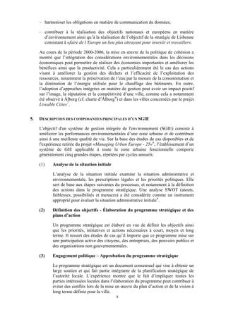 – harmoniser les obligations en matière de communication de données;
– contribuer à la réalisation des objectifs nationaux et européens en matière
d’environnement ainsi qu’à la réalisation de l’objectif de la stratégie de Lisbonne
consistant à «faire de l’Europe un lieu plus attrayant pour investir et travailler».
Au cours de la période 2000-2006, la mise en œuvre de la politique de cohésion a
montré que l’intégration des considérations environnementales dans les décisions
économiques peut permettre de réaliser des économies importantes et améliorer les
bénéfices ainsi que la productivité. Cela a particulièrement été le cas des actions
visant à améliorer la gestion des déchets et l’efficacité de l’exploitation des
ressources, notamment la préservation de l’eau par la mesure de la consommation et
la diminution de l’énergie utilisée pour le chauffage des bâtiments. En outre,
l’adoption d’approches intégrées en matière de gestion peut avoir un impact positif
sur l’image, la réputation et la compétitivité d’une ville, comme cela a notamment
été observé à Ålborg (cf. charte d’Ålborg 6 ) et dans les villes concernées par le projet
Liveable Cities 7 .
5.

DESCRIPTION DES COMPOSANTES PRINCIPALES D’UN SGIE
L'objectif d'un système de gestion intégrée de l'environnement (SGIE) consiste à
améliorer les performances environnementales d’une zone urbaine et de contribuer
ainsi à une meilleure qualité de vie. Sur la base des études de cas disponibles et de
l'expérience retirée du projet «Managing Urban Europe - 25» 8 , l’établissement d’un
système de GIE applicable à toute la zone urbaine fonctionnelle comporte
généralement cinq grandes étapes, répétées par cycles annuels:
(1)

Analyse de la situation initiale
L’analyse de la situation initiale examine la situation administrative et
environnementale, les prescriptions légales et les priorités politiques. Elle
sert de base aux étapes suivantes du processus, et notamment à la définition
des actions dans le programme stratégique. Une analyse SWOT (atouts,
faiblesses, possibilités et menaces) a été considérée comme un instrument
approprié pour évaluer la situation administrative initiale 9 .

(2)

Définition des objectifs - Élaboration du programme stratégique et des
plans d’action
Un programme stratégique est élaboré en vue de définir les objectifs ainsi
que les priorités, initiatives et actions nécessaires à court, moyen et long
terme. Il ressort des études de cas qu’il importe que ce programme mise sur
une participation active des citoyens, des entreprises, des pouvoirs publics et
des organisations non gouvernementales.

(3)

Engagement politique – Approbation du programme stratégique
Le programme stratégique est un document consensuel qui vise à obtenir un
large soutien et qui fait partie intégrante de la planification stratégique de
l’autorité locale. L’expérience montre que le fait d’impliquer toutes les
parties intéressées locales dans l’élaboration du programme peut contribuer à
éviter des conflits lors de la mise en œuvre du plan d’action et de la vision à
long terme définie pour la ville.
8

 