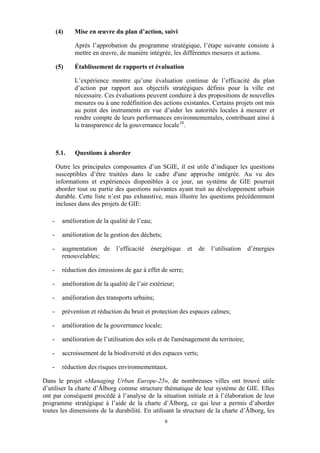 (4)

Mise en œuvre du plan d’action, suivi
Après l’approbation du programme stratégique, l’étape suivante consiste à
mettre en œuvre, de manière intégrée, les différentes mesures et actions.

(5)

Établissement de rapports et évaluation
L’expérience montre qu’une évaluation continue de l’efficacité du plan
d’action par rapport aux objectifs stratégiques définis pour la ville est
nécessaire. Ces évaluations peuvent conduire à des propositions de nouvelles
mesures ou à une redéfinition des actions existantes. Certains projets ont mis
au point des instruments en vue d’aider les autorités locales à mesurer et
rendre compte de leurs performances environnementales, contribuant ainsi à
la transparence de la gouvernance locale 10 .

5.1.

Questions à aborder

Outre les principales composantes d’un SGIE, il est utile d’indiquer les questions
susceptibles d’être traitées dans le cadre d'une approche intégrée. Au vu des
informations et expériences disponibles à ce jour, un système de GIE pourrait
aborder tout ou partie des questions suivantes ayant trait au développement urbain
durable. Cette liste n’est pas exhaustive, mais illustre les questions précédemment
incluses dans des projets de GIE:
-

amélioration de la qualité de l’eau;

-

amélioration de la gestion des déchets;

-

augmentation de
renouvelables;

-

réduction des émissions de gaz à effet de serre;

-

amélioration de la qualité de l’air extérieur;

-

amélioration des transports urbains;

-

prévention et réduction du bruit et protection des espaces calmes;

-

amélioration de la gouvernance locale;

-

amélioration de l’utilisation des sols et de l'aménagement du territoire;

-

accroissement de la biodiversité et des espaces verts;

-

réduction des risques environnementaux.

l’efficacité

énergétique

et

de

l’utilisation

d’énergies

Dans le projet «Managing Urban Europe-25», de nombreuses villes ont trouvé utile
d’utiliser la charte d’Ålborg comme structure thématique de leur système de GIE. Elles
ont par conséquent procédé à l’analyse de la situation initiale et à l’élaboration de leur
programme stratégique à l’aide de la charte d’Ålborg, ce qui leur a permis d’aborder
toutes les dimensions de la durabilité. En utilisant la structure de la charte d’Ålborg, les
9

 