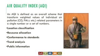 AIR QUALITY INDEX (AQI)
An AQI is defined as an overall scheme that
transform weighted values of individual air
pollution (CO, PM2.5 etc.) related parameters in
a single number or a set of numbers.
•Location classification
•Resource allocation
•Conformance to standards
•Trend analysis
•Public information
 