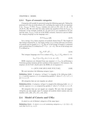 CHAPITRE 2. MODEL                                                                 9

2.3.1     Types of semantic categories
    Categories will usually be generated using the following approach. Taking the
powerset of Σ (the set of all subsets of Σ, including the empty set ∅), we represent
it by : ΣIEM L      P(Σ). ΣIEM L contains sets such as {S}, {A}, {U, A}, {E},
{S, B, T }, {∅}. We note that the order within the members of the set ΣIEM L is
irrelevant, so for example symbols {U, A} and {A, U } are considered to be one
and the same. ΣIEM L is the set of all IEML semantic characters and we deﬁne
the category language as the language over :

                                 ¯
                                 Σ     ΣIEM L {∅}                           (2.17)
                                                                   ¯
    Let a string s be a ﬁnite sequence of symbols chosen from Σ. The length of
this string is denoted by |s|. An empty string is a a string with zero occurrence
of symbols and its length is | | = 0. The set of all strings of length k composed
                     ¯              ¯
with symbols from Σ is deﬁned as Σk {s : |s| = k}. The set of all strings over
¯
Σ is deﬁned as :

                                Σ∗
                                 cat
                                        ¯    ¯
                                        Σ0 ∪ Σ1 . . .                        (2.18)
                              ¯
   The category language over Σ is a subset of Σ∗ , Lcat ⊆ Σ∗ where L = 6 :
                                                cat         cat


                     Lcat     s ∈ Σ∗ | 0 ≤ l ≤ L, |s| = 3l
                                   cat                                       (2.19)
   IEML sequences are obtained from any sequence s ∈ Lcat by performing a
Cartesian product between all the symbols of that sequence s. For instance, the
sequence {S, B, T }{U, A}{E} gives the IEML set of sequences s :
                                                               ¯

                   s = {SU E, SAE, BU E, BAE, T U E, T AE}
                   ¯                                                         (2.20)
   We now introduce the following category types :

Deﬁnition 2.3.3. A category c of layer l is singular if the following holds :
                                                                    ¯
|c| = 1 and the sequence s ∈ c is composed by symbols sn where sn ∈ Σ ∧ |sn | = 1
for 1 ≤ n ≤ 3l .
   All categories that are not singular are plural.

Deﬁnition 2.3.4. A category c of layer l is simple if the following holds : |c| = 1
                                                                ¯
and the sequence s ∈ c is composed by symbols sn where sn ∈ Σ for 1 ≤ n ≤ 3l .
   All categories that are not simple are complex. We note that all singular
                                  ¯
categories are also simple, since Σ contains all symbols which contain only one
member ({S}, {B}, {T }, {U }, {A}, {E}).


2.4     Model of Catsets and USLs
   A catset is a set of distinct categories of the same layer :
Deﬁnition 2.4.1. A catset κ is a set containing categories κl = {c | l(c) = l}
such that ∀a, b ∈ κl , a = b
 