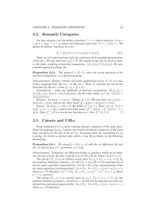 CHAPITRE 3. SYMMETRY PROPERTIES                                                        12

3.2      Semantic Categories
     For any category c we can deﬁne a function f : c → c that is injective, ∀x, y ∈
c, f (x) = f (y) → x = y (one-to-one function) and total, ∀x ∈ c, f (x) ∈ c. We
gather all distinct functions in a set :

                       Fc = {fi |∃x ∈ c, i = j, fi (x) = fj (x)}                    (3.1)
    There are |c|! such functions, and they represent all the possible permutations
of the set c. For any functions fi ,fj ∈ Fc the output of one can be used as input
to the other, resulting in function composition : (fi ◦ fj )(s) fi (fj (s)). We now
consider symmetry groups [4].
Proposition 3.2.1. The group G = (Fc , ◦), where the group operation is the
function composition, is a symmetry group.
Démonstration. Closure : clearly, successive applications of any f ∈ Fc is a one-
to-one mapping from the set c to the set c. Since Fc contains all one-to-one
functions for the set c, then fi ◦ fj = fk ∈ Fc .
     Associativity : using the deﬁnition of function composition, ∀fi , fj , fk ∈
Fc , ((fi ◦ fj ) ◦ fk )(s) = (fi (fj (fk (s)))). On the other hand, (fi ◦ (fj ◦ fk ))(s) =
(fi (fj (fk (s)))).
     Identity : let f0 (s) = s, ∀s ∈ c. Clearly f0 ∈ Fc . We now have (f0 ◦ fi )(s) =
f0 (fi (s)) = fi (s), and on the other hand (fi ◦ f0 )(s) = fi (f0 (s)) = fi (s).
     Inverse : let fi (s) = z, ∀fi ∈ Fc We deﬁne fi−1 (z) = s. Then, (fi ◦ fi−1 )(z) =
fi (fi−1 (z)) = z = f0 (z) and on the other hand, (fi−1 ◦ fi )(s) = fi−1 (fi (s)) = s =
f0 (s). Since fi−1 (z) is a one-to-one function on c, then fi−1 (z) ∈ Fc .


3.3      Catsets and USLs
    From deﬁnition 2.4.1, a catset contains distinct categories of the same layer.
Since the language LIEM L is ﬁnite, the number of distinct categories of the same
layer are given by the size of the set CL . In general then, by considering CL as
a group, we obtain a special type called a ring [4] as shown in the following
proposition :

Proposition 3.3.1. The group G = (CL , ⊕, ⊗) with the set diﬀerence (∆) and
the set intersection (∩) operations, is a ring.
Démonstration. Symmetric set diﬀerence results in members which are in either
set, but not in both : for sets A and B, it is (AB)∪(BA). Then ∀A, B, C ⊆ CL :
    The group (CL , ⊕) is an Abelian group since ∀ci , cj ∈ CL , ci ⊕ cj ∈ CL by
the powerset deﬁnition (closure), (A ⊕ B) ⊕ C = A ⊕ (B ⊕ C) by associativity of
the set union operation (associativity), A ⊕ B = B ⊕ A by commutativity of the
set union operation (commutativity), ∃c0 ∈ CL , ∀ci ∈ CL , ci ⊕ c0 = c0 ⊕ ci = ci
where c0 = ∅ (identity), ∃c−1 ∈ CL , ∀ci ∈ CL , ci ⊕ c−1 = c−1 ⊕ ci = c0 where
                              i                         i      i
c−1 = ci (inverse) .
 i
    The group (CL , ⊗) is a monoid since ∀ci , cj ∈ CL , ci ⊗ cj ∈ CL by the
powerset deﬁnition (closure), (A⊗B)⊗C = A⊗(B⊗C) by associativity of the set
intersection operation (associativity), ∃c0 ∈ CL , ∀ci ∈ CL , ci ⊗ c0 = c0 ⊗ ci = ci
where c0 = ∅ (identity).
 