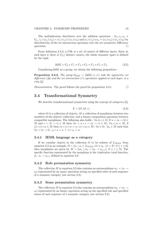 CHAPITRE 3. SYMMETRY PROPERTIES                                                             13

    The multiplication distributes over the addition operation : ∀ci , cj , ck ∈
CL , ci ⊗ (cj ⊕ ck ) = (ci ⊗ cj ) ⊕ (ci ⊗ ck ) and (ci ⊕ cj ) ⊗ ck = (ci ⊗ ck ) ⊕ (cj ⊗ ck ) by
distributivity of the set intersection operation over the set symmetric diﬀerence
operation.
   From deﬁnition 2.4.2, a USL is a set of catsets of diﬀerent layers. Since at
each layer L there is |CL | distinct catsets, the whole semantic space is deﬁned
by the tuple

                     USL = C0 × C1 × C2 × C3 × C4 × C5 × C6                              (3.2)
    Considering USL as a group, we obtain the following proposition :

Proposition 3.3.2. The group GU SL = (USL, ⊕, ⊗) with the symmetric set
diﬀerence (∆) and the set intersection (∩) operations applied at each layer, is a
ring [4].
Démonstration. The proof follows the proof for proposition 3.3.1.


3.4      Transformational Symmetry
    We describe transformational symmetries using the concept of categories [1],

                                       C = (O, M, ◦)                                     (3.3)
    where O is a collection of objects, M a collection of morphisms between two
members of the objects’ collection, and a binary composition operation between
compatible morphisms. The following also holds : ∀a, b, c ∈ O, if u = (a → b) ∈
M and v = (b → c) ∈ M then ∃w = u ◦ v = (a → c) ∈ M ; ∀u, v, w ∈ M , if
(u ◦ v) ◦ w ∈ M then (u ◦ v) ◦ w = u ◦ (v ◦ w) ∈ M ; ∀a ∈ O, ∃ia ∈ M such that
∀u = (a → b), ia ◦ u = u ∧ u ◦ ia = u.

3.4.1      IEML language as a category
    If we consider objects in the collection O to be subsets of LIEM L from
equation 2.2 as an example, O = {oi | oi ⊂ LIEM L ; ∀s ∈ oi , |s| = 3i ; 0 ≤ i ≤ 6}
then morphisms are given by M = {mi | mi = (oi → oi+1 ); 0 ≤ i ≤ 5}. The
speciﬁc function represented by the morphism is the triplication total function,
ft : oi → oi+1 deﬁned in equation 2.3.

3.4.2      Role permutation symmetry
     The collection M in equation 3.3 also contains an automorphism mr = (oi →
oi ) represented by an unary operation acting on speciﬁed roles of each sequence
of a semantic category (see section 2.3).

3.4.3      Seme permutation symmetry
     The collection M in equation 3.3 also contains an automorphism ms = (oi →
oi ) represented by an binary operation acting on the speciﬁed role and speciﬁed
semes of each sequence of a semantic category (see section 2.3).
 