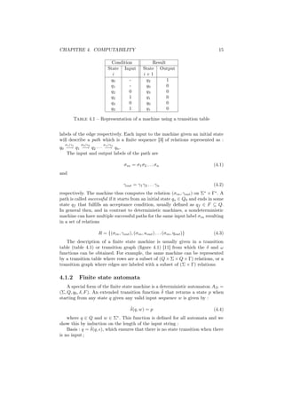 CHAPITRE 4. COMPUTABILITY                                                          15

                           Condition                Result
                         State Input            State Output
                           i                    i+1
                          q0       -             q2        1
                          q1       -             q0        0
                          q2       0             q3        0
                          q2       1             q1        0
                          q3       0             q0        0
                          q3       1             q1        0

        Table 4.1 – Representation of a machine using a transition table


labels of the edge respectively. Each input to the machine given an initial state
will describe a path which is a ﬁnite sequence [3] of relations represented as :
  σ1 |γ1   σ2 |γ2      σn |γn
q0 −→ q1 −→ q2 · · · −→ qn .
   The input and output labels of the path are

                                    σin = σ1 σ2 . . . σn                         (4.1)
and

                                   γout = γ1 γ2 . . . γn                         (4.2)
respectively. The machine thus computes the relation (σin , γout ) on Σ × Γ∗ . A
                                                                             ∗

path is called successful if it starts from an initial state qs ∈ Q0 and ends in some
state qf that fulﬁlls an acceptance condition, usually deﬁned as qf ∈ F ⊆ Q.
In general then, and in contrast to deterministic machines, a nondeterministic
machine can have multiple successful paths for the same input label σin resulting
in a set of relations

                    R = {(σin , γout ), (σin , κout ) . . . (σin , ηout )}       (4.3)
   The description of a ﬁnite state machine is usually given in a transition
table (table 4.1) or transition graph (ﬁgure 4.1) [11] from which the δ and ω
functions can be obtained. For example, the same machine can be represented
by a transition table where rows are a subset of (Q × Σ × Q × Γ) relations, or a
transition graph where edges are labeled with a subset of (Σ × Γ) relations.

4.1.2      Finite state automata
    A special form of the ﬁnite state machine is a deterministic automaton AD =
                                                    ˆ
(Σ, Q, q0 , δ, F ). An extended transition function δ that returns a state p when
starting from any state q given any valid input sequence w is given by :

                                       ˆ
                                       δ(q, w) = p                               (4.4)
    where q ∈ Q and w ∈ Σ∗ . This function is deﬁned for all automata and we
show this by induction on the length of the input string :
                ˆ
    Basis : q = δ(q, ), which ensures that there is no state transition when there
is no input ;
 