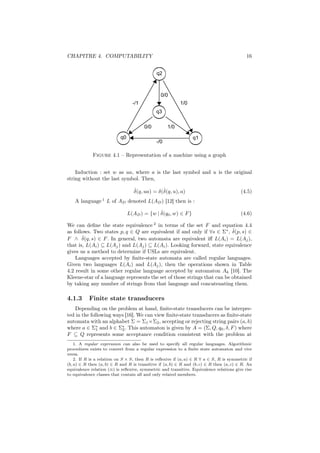 CHAPITRE 4. COMPUTABILITY                                                                   16




             Figure 4.1 – Representation of a machine using a graph


    Induction : set w as ua, where a is the last symbol and u is the original
string without the last symbol. Then,

                                  ˆ            ˆ
                                  δ(q, ua) = δ(δ(q, u), a)                               (4.5)
    A language 1 L of AD denoted L(AD ) [12] then is :

                                            ˆ
                              L(AD ) = {w | δ(q0 , w) ∈ F }                              (4.6)

We can deﬁne the state equivalence 2 in terms of the set F and equation 4.4
                                                                          ˆ
as follows. Two states p, q ∈ Q are equivalent if and only if ∀s ∈ Σ∗ , δ(p, s) ∈
       ˆ
F ∧ δ(q, s) ∈ F . In general, two automata are equivalent iﬀ L(Ai ) = L(Aj ),
that is, L(Ai ) ⊆ L(Aj ) and L(Aj ) ⊆ L(Ai ). Looking forward, state equivalence
gives us a method to determine if USLs are equivalent.
    Languages accepted by ﬁnite-state automata are called regular languages.
Given two languages L(Ai ) and L(Aj ), then the operations shown in Table
4.2 result in some other regular language accepted by automaton Ak [10]. The
Kleene-star of a language represents the set of those strings that can be obtained
by taking any number of strings from that language and concatenating them.

4.1.3      Finite state transducers
   Depending on the problem at hand, ﬁnite-state transducers can be interpre-
ted in the following ways [16]. We can view ﬁnite-state transducers as ﬁnite-state
automata with an alphabet Σ = Σ1 ×Σ2 , accepting or rejecting string pairs (a, b)
where a ∈ Σ∗ and b ∈ Σ∗ . This automaton is given by A = (Σ, Q, q0 , δ, F ) where
              1         2
F ⊆ Q represents some acceptance condition consistent with the problem at
    1. A regular expression can also be used to specify all regular languages. Algorithmic
procedures exists to convert from a regular expression to a ﬁnite state automaton and vice
versa.
    2. If R is a relation on S × S, then R is reﬂexive if (a, a) ∈ R ∀ a ∈ S, R is symmetric if
(b, a) ∈ R then (a, b) ∈ R and R is transitive if (a, b) ∈ R and (b, c) ∈ R then (a, c) ∈ R. An
equivalence relation (≡) is reﬂexive, symmetric and transitive. Equivalence relations give rise
to equivalence classes that contain all and only related members.
 