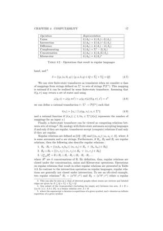 CHAPITRE 4. COMPUTABILITY                                                                   17

     Operation                                   Representation
     Union                                       L(Ak ) = L(Ai ) ∪ L(Aj )
     Intersection                                L(Ak ) = L(Ai ) ∩ L(Aj )
     Diﬀerence                                   L(Ak ) = L(Ai ) − L(Aj )
     Complementing                               L(Ak ) = Σ∗ − L(Aj )
     Concatenation                               L(Ak ) = L(Ai )L(Aj )
     Kleene-star                                 L(Ak ) = L(Ai )∗

             Table 4.2 – Operations that result in regular languages


hand, and 3

                  δ = {(p, (a, b), q) | (p, a, b, q) ∈ Q × Σ∗ × Σ∗ × Q}
                                                            1    2                       (4.7)

    We can view ﬁnite-state transducers as translators when we consider a class
of mappings from strings deﬁned on Σ∗ to sets of strings P(Γ∗ ). This mapping
is rational if it can be realized by some ﬁnite-state transducer. Assuming that
δ(q, σ) may return a set of states and using

                    ω (q, s) = ω (q, σs ) = ω(q, σ)ˆ (δ(q, σ), s ) = s
                    ˆ          ˆ                   ω                                     (4.8)

we can deﬁne a rational transduction t : Σ∗ → P(Γ∗ ) such that

                            t(si ) = {so | ∃ ω (q0 , si ), si ∈ Σ∗ }
                                             ˆ                                           (4.9)
                                                       ∗
and a rational function if |t(si )| ≤ 1, ∀si ∈ Σ (|t(s)| represents the number of
mappings for an input s.)
    Finally, a ﬁnite-state transducer can be viewed as computing relations bet-
ween sets of strings 4 . By analogy with ﬁnite-state automata accepting languages
if and only if they are regular, transducers accept (compute) relations if and only
if they are regular.
    Regular relations are deﬁned as [13] : {∅} and {(ai , aj ) | ai , aj ∈ A}, where A
is some automata and a are strings. Furthermore, if Ra , Rb and Rc are regular
relations, then the following also describe regular relations :
   1. Ra · Rb = {(ai bn , aj bm ) | (ai , aj ) ∈ Ra ∧ (bn , bm ) ∈ Rb }
   2. Ra ∪ Rb = {(ri , rj ) | (ri , rj ) ∈ Ra ∨ (ri , rj ) ∈ Rb }
   3. ∪∞ Rc = ∅ ∪ Rc ∪ Rc · Rc ∪ Rc · Rc · Rc . . .
       k=0
           k

where Rk are k concatenations of R. By deﬁnition, thus, regular relations are
closed under the concatenation, union and Kleene-star operations. Operations
on regular relations that result in other regular relations are presented in Table
4.3. In contrast to the intersection operation on regular languages, regular rela-
tions are generally not closed under intersection. To use an oft-cited example,
two regular relations 5 R1 = (an b∗ , cn ) and R2 = (a∗ bn , cn ) relate a regular
   3. This can also be seen as a class of directed graphs where states are vertices and labeled
edges are given by E ⊆ Q × Σ∗ × Σ∗ × Q
                                 1     2
   4. Any subset of the cross-product (including the empty set) between two sets, A × B =
{(a, b) | a ∈ A, b ∈ B}, is a binary relation over A × B
   5. where the superscript n denotes n-repetitions of a given symbol, and ∗ denotes an inﬁnite
repetition of a given symbol
 