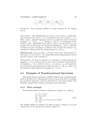 CHAPITRE 4. COMPUTABILITY                                                    20

                           s/s            b/t            t/b
                     0             1              2              3


Figure 4.2 – Seme exchange (attribute ⇔ mode) operation for the category
{s, b, t}


Démonstration. The transformation of a catset κi into a catset κo implies that
each category in the catset ci ∈ κi is transformed into some category co ∈ κo .
Both ci and co represent languages, and we can represent catsets in terms of
                     m
languages : Lκ = n=0, cn ∈κ cn . Setting Lκi and Lκo to be languages of the
catsets κi and κo respectively, where both Lκi and Lκo are subsets of LIEM L by
equation 2.9, we ﬁrst obtain two automata recognizing Lκi and Lκo and then
we follow the same reasoning as in Theorem 4.2.1 to show the existence of a
transducer T which encodes the relation between Lκi and Lκo .
Theorem 4.3.2. Given any USL ui = ∅, there exists a ﬁnite state transducer T
that maps ui to some USL uo . The computability of this mapping follows directly
from the existence of the transducer T .
Démonstration. To show the existence of a transducer T which performs the
mapping uo = T (ui ), theorem 4.3.1 is used : since a transducer which performs
the mapping κo = t(κi ) exists for every κi ∈ ui and κo ∈ uo , and transducers
                                                              6
are closed under union operation (see table 4.3), then T = n=0 tn , where tn is
                                               n        n
the transducer which performs the mapping κo = tn (κi ).


4.4     Examples of Transformational Operations
    This section discusses operations on IEML categories and is grounded in the
result of Theorem 4.2.1. Although that theorem ensures that there is a machine
for a particular operation, it does not detail how to create that machine. The
following examples show machines performing a given operation.

4.4.1    Seme exchange
   The following machine performs a simple seme exchange on a category :

                     Σ = Γ = {s, b, t}
                     Q = {0, 1, 2, 3}
                     Q0 = {0}                                             (4.14)
                     ∆ = {(0, s, s, 1), (1, b, t, 2), (2, t, b, 3)}
                     F = {3}
The machine deﬁned by equation 4.14 takes as input a category {s, b, t} and
outputs the {s, t, b} category, and is shown in ﬁgure 4.2.
 