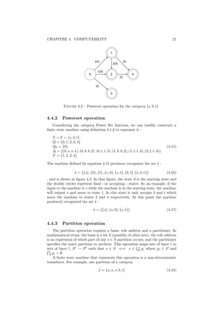 CHAPITRE 4. COMPUTABILITY                                                                        21


                                                 1

                                     s/s                         t/t
                                                     b/b

                                        b/b
                                0                2                     4
                                                           t/t

                                      t/t

                                                 3


           Figure 4.3 – Powerset operation for the category {s, b, t}


4.4.2     Powerset operation
   Considering the category Power Set function, we can readily construct a
ﬁnite state machine using deﬁnition 4.1.2 to represent it :

   Σ = Γ = {s, b, t}
   Q = {0, 1, 2, 3, 4}
   Q0 = {0}                                                                                   (4.15)
   ∆ = {(0, s, s, 1), (0, b, b, 2), (0, t, t, 3), (1, b, b, 2), (1, t, t, 4), (2, t, t, 4)}
   F = {1, 2, 3, 4}

The machine deﬁned by equation 4.15 produces/recognizes the set s :
                                                                ¯

                    s = {{s}, {b}, {t}, {s, b}, {s, t}, {b, t}, {s, b, t}}
                    ¯                                                                         (4.16)
, and is shown in ﬁgure 4.3. In that ﬁgure, the state 0 is the starting state and
the double circles represent ﬁnal - or accepting - states. As an example, if the
input to the machine is s while the machine is in the starting state, the machine
will output s and move to state 1. In this state it only accepts b and t which
move the machine to states 2 and 4 respectively. At this point the machine
produced/recognized the set s :
                              ¯

                                    s = {{s}, {s, b}, {s, t}}
                                    ¯                                                         (4.17)


4.4.3     Partition operation
     The partition operation requires a basis, role address and a partitioner. In
mathematical terms, the basis is a set S (possibly of other sets), the role address
is an expression of which part of any s ∈ S partition occurs, and the partitioner
speciﬁes the exact partition to perform. This operation maps sets of layer l to
sets of layer l, S l → P l such that s ∈ S ⇐⇒ s ∈ i pi where pi ∈ P and
   i pi = ∅.
     A ﬁnite state machine that represents this operation is a non-deterministic
transducer. For example, one partition of a category

                                        f = {u, a, s, b, t}                                   (4.18)
 