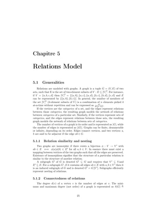 Chapitre 5

Relations Model

5.1     Generalities
    Relations are modeled with graphs. A graph is a tuple G = (V, E) of two
                                                                      2
sets, such that E is the set of two-element subsets of V : E ⊆ [V ] . For instance,
                              2
if V = {a, b, c, d} then [V ] = {{a, b}, {a, c}, {a, d}, {b, c}, {b, d}, {c, d} and E
can be represented by {{a, b}, {b, c}}. In general, the number of members of
            k
the set [V ] (k-element subsets of V ) is a combination of n elements picked k
                                                             n!
at-a-time without repetition and can be expressed as k!(n−k)! .
    If the vertices are the categories of a set, and the edges represent relations
between those categories, the resulting graph models the network of relations
between categories of a particular set. Similarly, if the vertices represent sets of
categories, and the edges represent relations between those sets, the resulting
graph models the network of relations between sets of categories.
    The number of vertices of a graph is its order and is represented as |G|, while
the number of edges is represented as ||G||. Graphs can be ﬁnite, denumerable
or inﬁnite, depending on its order. Edges connect vertices, and two vertices a,
b are said to be adjacent if the edge ab ∈ G.

5.1.1     Relation similarity and nesting
    Two graphs are isomorphic if there exists a bijection φ : V → V with
ab ∈ E ⇐⇒ φ(a)φ(b) ∈ E for all a, b ∈ V . In essence there must exist a
mapping between vertices of the two graphs such that all the edges are preserved.
Existence of isomorphism signiﬁes that the structure of a particular relation is
similar to the structure of another relation.
    A subgraph G of G is denoted G ⊆ G and requires that V ⊆ V and
E ⊆ E. For a subgraph G , if it contains all edges ab ∈ E with a, b ∈ V then it
is an induced subgraph of G and is denoted G = G [V ]. Subgraphs eﬃciently
represent nesting of relations.

5.1.2     Connectedness of relations
  The degree d(v) of a vertex v is the number of edges at v. The mini-
mum and maximum degree (not order) of a graph is represented as δ(G)


                                         25
 