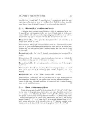 CHAPITRE 5. RELATIONS MODEL                                                         26

min {d(v)|v ∈ V } and ∆(G)      max {d(v)|v ∈ V } respectively, while the ave-
                                      1
rage degree of a graph is given by : |V | Σv∈V d(v). If all the vertices have the
same degree, then the graph is regular (e.g. cubic graph, for degree 3).

5.1.3     Hierarchical relations and trees
   A relation may represent some hierarchy, which is represented as a tree.
A graph G not containing any cycles is a forest. If such graph is furthermore
connected, then it is called a tree. Some general properties of trees are as follows,
and hold for any type of semantic relation that is represented as a tree :
Proposition 5.1.1. For a graph G, if any two vertices are connected by a
unique path, then G is a tree.
Démonstration. The graph is connected since there is a path between any two
vertices. A cycle requires two paths between the same vertices. A unique path
between any two vertices in a graph therefore implies that there are no cycles
in the graph.

Proposition 5.1.2. For a tree T , the path connecting any two vertices of T is
unique.
Démonstration. All vertices are connected, and since there are no cycles in T ,
the path connecting any two vertices must be unique.
Proposition 5.1.3. If a new edge joins two vertices in a tree T, then a cycle
is formed.
Démonstration. Since T is a tree, then there is a unique path from c to u and
from c to v, ∀ c, u, v ∈ T . If a new edge joins u and v, a cycle c . . . uv . . . c is
formed.

Proposition 5.1.4. A tree T with n vertices has n − 1 edges.
Démonstration. (informal) A tree with one vertex has no edges. Adding a second
and subsequent vertex to the tree results in the addition of exactly one edge : it
cannot be less since the graph would not be connected, and it cannot be more
since a cycle would be created.

5.1.4     Basic relation operations
     Union of two graphs G and G is, by deﬁnition, G∪G      (V ∪V , E ∪E ), that
is, the union of the graphs respective vertices and edges. Similarly, intersection
of two graphs is, by deﬁnition, G ∩ G      (V ∩ V , E ∩ E ). Diﬀerence between
two graphs is obtained by deleting all common vertices and their incident edges
. Many other operations on graphs exist. For example, if G and G are disjoint
graphs (where V ∩ V = ∅), then G ∗ G is the graph obtained from G ∪ G
after joining all vertices of G with all vertices in G . Another example is the
                              ¯                                ¯
complement on G, denoted G, which is the graph on V with E = [V ]2 E.
 