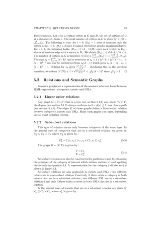 CHAPITRE 5. RELATIONS MODEL                                                             28

Démonstration. Let z be a central vertex in G and Di the set of vertices of G
at a distance of i from z. The total number of vertices in G is given by V (G) =
  k
  i=0 Di . The following is true: for i = 0, |D0 | = 1 since it contains only the
vertex z, for i = 1, |D1 | d since it cannot exceed the graph’s maximum degree.
For i 1, the following holds, |Di+1 | (d − 1)|Di | since each vertex in Di+1
shares at least one edge with a vertex in Di . We obtain |Di+1 | d(d−1)i , ∀i < k.
                                                       k               k−1
The number of vertices in G is therefore |V (G)|       i=0 |Di | = 1+  i=0 |Di+1 |.
                  k−1
The sum sk = i=0 (d−1) can be rewritten as sk = 1+(d−1)+(d−1)2 +. . .+
                            i

(d − 1)k−1 and can be subtracted from sk (d − 1) which gives sk (d − 1) − sk =
                                            k
(d − 1)k − 1. Solving for sk gives (d−1) −1 . Replacing this in the previous
                                          d−2
                                            k
equation, we obtain |V (G)|     1 + d (d−1) −1 <
                                         d−2
                                                     d
                                                    d−2 (d   − 1)k since    d
                                                                           d−2   >1


5.2     Relations and Semantic Graphs
   Semantic graphs are a representation of the semantic relations found between
IEML expressions : categories, catsets and USLs.

5.2.1    Linear order relations
    Any graph G = (V, E) that is a tree (see section 5.1.3) and where ∀v ∈ V ,
the degree (see section 5.1.2) always conforms to 0 < d(v) ≤ 2, describes a path
(see section 5.1.5). The edges E of those graphs deﬁne a linear-order relation
between categories, catsets and USLs. Many such graphs can exist, depending
on the exact ordering criteria.

5.2.2    Set-subset relations
    This type of relation occurs only between categories of the same layer. In
the general case all categories that are in a set-subset relation are given by
  r                      r
CL ⊆ CL × CL where CL is given by :
                       r
                      CL = {{ci , cj } | ci , cj ∈ CL , ci ⊆ cj }                     (5.3)
   The graph G = (V, E) is given by :

                                      V = CL
                                           r                                          (5.4)
                                      E = CL
    Set-subset relations can also be constructed for particular cases by obtaining
the powerset of the category of interest which deﬁnes vertices V , and applying
the formula in equation 5.4. A representation for the category {sbt, sbb, sss} is
shown in ﬁgure 5.2.
    Set-subset relations are also applicable to catsets and USLs : two diﬀerent
catsets are in a set-subset relation if and only if there exists a category in both
catsets that are in a set-subset relation ; two diﬀerent USL are in a set-subset
relation if and only if there exists a catset in both USLs that are in a set-subset
relation.
    In the general case, all catsets that are in a set-subset relation are given by
κr ⊆ CL × CL where κr is given by :
 L                        L
 