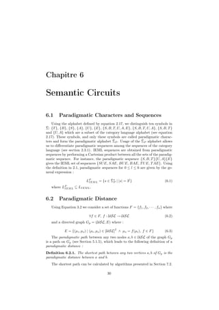 Chapitre 6

Semantic Circuits

6.1     Paradigmatic Characters and Sequences
    Using the alphabet deﬁned by equation 2.17, we distinguish ten symbols in
¯
Σ: {T }, {B}, {S}, {A}, {U }, {E}, {S, B, T, U, A, E}, {S, B, T, U, A}, {S, B, T }
and {U, A} which are a subset of the category language alphabet (see equation
2.17). These symbols, and only these symbols are called paradigmatic charac-
                                          ¯                  ¯
ters and form the paradigmatic alphabet ΣP . Usage of the ΣP alphabet allows
us to diﬀerentiate paradigmatic sequences among the sequences of the category
language (see section 2.3.1). IEML sequences are obtained from paradigmatic
sequences by performing a Cartesian product between all the sets of the paradig-
matic sequence. For instance, the paradigmatic sequence {S, B, T }{U, A}{E}
gives the IEML set of sequences {SU E, SAE, BU E, BAE, T U E, T AE}. Using
the deﬁnition in 2.1, paradigmatic sequences for 0 ≤ l ≤ 6 are given by the ge-
neral expression :

                           IEM
                                      ¯P
                          LP L = {s ∈ Σ∗ | |s| = 3l }                           (6.1)
   where   LP L
            IEM   ⊆ LIEM L .


6.2     Paradigmatic Distance
   Using Equation 3.2 we consider a set of functions F = {f1 , f2 , · · · , fn } where

                            ∀f ∈ F, f : USL → USL                               (6.2)
   and a directed graph Gp = (USL, E) where :
                                              2
            E = {(µi , µo ) | (µi , µo ) ∈ [USL] ∧ µo = f (µi ), f ∈ F }        (6.3)
    The paradigmatic path between any two nodes a, b ∈ USL of the graph Gp
is a path on Gp (see Section 5.1.5), which leads to the following deﬁnition of a
paradigmatic distance :
Deﬁnition 6.2.1. The shortest path between any two vertices a, b of Gp is the
paradigmatic distance between a and b.
   The shortest path can be calculated by algorithms presented in Section 7.2.

                                         30
 