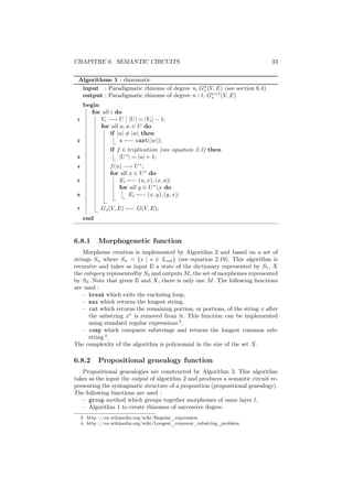 CHAPITRE 6. SEMANTIC CIRCUITS                                                 33


 Algorithme 1 : rhizomatic
  input : Paradigmatic rhizome of degree n, Gn (V, E) (see section 6.4)
                                             s
  output : Paradigmatic rhizome of degree n+1, Gn+1 (V, E)
                                                 s
      begin
         for all i do
 1          Vi −→ U | |U | = |Vi | − 1;
            for all u, w ∈ U do
                 if |u| = |w| then
 2                   u ←− cast(|w|);
                 if f ∈ triplication (see equation 2.3) then
 3                   |U ∗ | = |u| + 1;
 4               f (u) −→ U ∗ ;
                 for all x ∈ U ∗ do
 5                   Ei ←− (u, x), (x, u);
                     for all y ∈ U ∗ x do
 6                       Ei ←− (x, y), (y, x);

 7           Gs (V, E) ←− G(V, E);
      end


6.8.1       Morphogenetic function
    Morpheme creation is implemented by Algorithm 2 and based on a set of
strings Sn where Sn = {s | s ∈ Lcat } (see equation 2.19). This algorithm is
recursive and takes as input D a state of the dictionary represented by S1 , X
the category representedby S2 and outputs M , the set of morphemes represented
by S3 . Note that given D and X, there is only one M . The following functions
are used :
    – break which exits the enclosing loop,
    – max which returns the longest string,
    – cut which returns the remaining portion, or portions, of the string x after
      the substring x∗ is removed from it. This function can be implemented
      using standard regular expressions 3 ,
    – comp which compares substrings and returns the longest common sub-
      string 4 .
The complexity of the algorithm is polynomial in the size of the set X.

6.8.2       Propositional genealogy function
   Propositional genealogies are constructed by Algorithm 3. This algorithm
takes as the input the output of algorithm 2 and produces a semantic circuit re-
presenting the syntagmatic structure of a proposition (propositional genealogy).
The following functions are used :
   – group method which groups together morphemes of same layer l,
   – Algorithm 1 to create rhizomes of successive degree.
     3. http ://en.wikipedia.org/wiki/Regular_expression
     4. http ://en.wikipedia.org/wiki/Longest_common_substring_problem
 