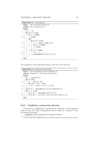 CHAPITRE 6. SEMANTIC CIRCUITS                                                                    34


 Algorithme 2 : morphogenetic
   input : Set of sequences D and X
   output : Set of sequences M
   begin
 1    |x∗ | ←− 0;
      for all x ∈ X do
           if |x| = 0 then
 2             break;
           else
               for all d ∈ D do
 3                 x∗ ←− max(x∗ , comp(x, d));
                   if |x∗ | = 0 then
 4                     break;
                   if |x∗ | = 0 then
 5                     M ←− x∗ ;
 6                     morphogenetic(cut(x, x∗ ), D);

      end


The complexity of the algorithm is linear in the size of the input set.

 Algorithme 3 : propositional genealogy
   input : Set of sequences M (see algorithm 2)
   output : Graph Gs = (V, E) (see section 6.4)
   begin
 1    Ml ←− group(M, l);
      for all l do
 2       V ←− (∀m ∈ Ml );
         for all k = |Ml − 1| do
 3            E ←− {(a, b) | a = b, a, b ∈ Ml };
 4        G0 (V, E) ←− rhizomatic(V, E) (see algorithm 1);
            s
          for i = 1...7 do
 5              s
                                           i−1
              Gi (V, E) ←− rhizomatic(Gs (V, E));
                                        i
 6            Gs (V, E) ←− Gs (V, E) ∪ Gs (V, E)) (see section 5.1.4);
      end



6.8.3        Capillarity construction function
   Construction of capillarities 5 is performed by Algorithm 4. This algorithm
takes as input the output of Algorithm 3 and its output is a rhizome. It uses
the following functions :
   – subgraph method which ﬁnds all graphs of degree n,
     5. Given a root node, capillarities are the relations between all the leaves of that root node.
 