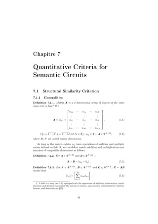 Chapitre 7

Quantitative Criteria for
Semantic Circuits

7.1       Structural Similarity Criterion
7.1.1      Generalities
Deﬁnition 7.1.1. Matrix A is a 2              dimensional array of objects of the same
class over a ﬁeld 1 Ψ :
                                                                      
                                 a11          ···    a1j    ···   a1N
                                .                    .             . 
                                .                    .             . 
                                .                    .             . 
                  A = [aij ] =  ai1
                                             ···    aij    ···    aiN  ,
                                                                                           (7.1)
                                .                    .             . 
                                ..                   .
                                                      .             . 
                                                                    .
                                aM 1          ···    aM i   ···   aM N

       ∀ i = 1 . . . N , j = 1 . . . M ; M, N ∈ Z : aij ∈ Ψ ∴ A ∈ ΨN ×M ,                   (7.2)
where M, N are called matrix dimensions.

    As long as the matrix entries aij have operations of addition and multipli-
cation deﬁned on ﬁeld Ψ, we can deﬁne matrix addition and multiplication over
matrices of compatible dimensions as follows.
Deﬁnition 7.1.2. For A ∈ ΨN ×M and B ∈ ΨN ×M :

                                    A + B = [aij + bij ] .                                  (7.3)

Deﬁnition 7.1.3. For A ∈ ΨN ×M , B ∈ ΨM ×K and C ∈ ΨN ×K , C = AB
means that
                                              M
                                   [cij ] =         aim bmj .                               (7.4)
                                              m=1

   1. A ﬁeld is a ring (see 3.1) equipped with the operations of addition, substraction, multi-
plication and division that satisfy the axioms of closure, associativity, commutativity, identity,
inverse, and distributivity [17].



                                               36
 