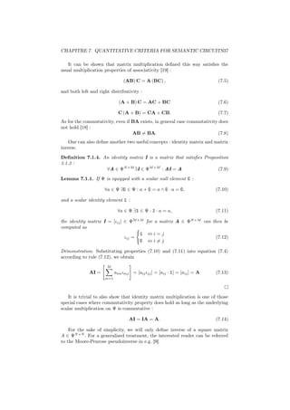 CHAPITRE 7. QUANTITATIVE CRITERIA FOR SEMANTIC CIRCUITS37

   It can be shown that matrix multiplication deﬁned this way satisﬁes the
usual multiplication properties of associativity [19] :

                               (AB) C = A (BC) ,                             (7.5)

and both left and right distributivity :

                             (A + B) C = AC + BC                             (7.6)

                             C (A + B) = CA + CB.                            (7.7)
As for the commutativity, even if BA exists, in general case commutativity does
not hold [18] :
                                  AB = BA.                                 (7.8)
   One can also deﬁne another two useful concepts : identity matrix and matrix
inverse.
Deﬁnition 7.1.4. An identity matrix I is a matrix that satisﬁes Proposition
3.1.2 :
                  ∀A ∈ ΨN ×M ∃I ∈ ΨM ×M : AI = A                      (7.9)
Lemma 7.1.1. If Ψ is equipped with a scalar null element 0 :

                     ∀a ∈ Ψ ∃0 ∈ Ψ : a + 0 = a ∧ 0 · a = 0,                (7.10)

and a scalar identity element 1 :

                            ∀a ∈ Ψ ∃1 ∈ Ψ : 1 · a = a,                     (7.11)

the identity matrix I = [ιij ] ∈ ΨM ×M for a matrix A ∈ ΨN ×M can then be
computed as
                                     1 ⇔i=j
                               ιij =                                (7.12)
                                     0 ⇔i=j
Démonstration. Substituting properties (7.10) and (7.11) into equation (7.4)
according to rule (7.12), we obtain
                      M
              AI =         aim ιmj = [aij ιjj ] = [aij · 1] = [aij ] = A   (7.13)
                     m=1




    It is trivial to also show that identity matrix multiplication is one of those
special cases where commutativity property does hold as long as the underlying
scalar multiplication on Ψ is commutative :

                                  AI = IA = A.                             (7.14)

    For the sake of simplicity, we will only deﬁne inverse of a square matrix
A ∈ ΨN ×N . For a generalized treatment, the interested reader can be referred
to the Moore-Penrose pseudoinverse in e.g. [9].
 
