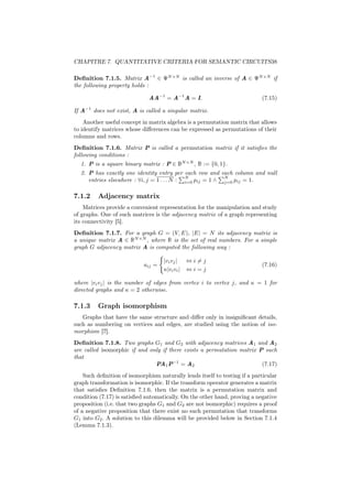 CHAPITRE 7. QUANTITATIVE CRITERIA FOR SEMANTIC CIRCUITS38

Deﬁnition 7.1.5. Matrix A−1 ∈ ΨN ×N is called an inverse of A ∈ ΨN ×N if
the following property holds :

                              AA−1 = A−1 A = I.                             (7.15)

If A−1 does not exist, A is called a singular matrix.
    Another useful concept in matrix algebra is a permutation matrix that allows
to identify matrices whose diﬀerences can be expressed as permutations of their
columns and rows.
Deﬁnition 7.1.6. Matrix P is called a permutation matrix if it satisﬁes the
following conditions :
  1. P is a square binary matrix : P ∈ BN ×N , B := {0, 1}.
  2. P has exactly one identity entry per each row and each column and null
                                             N             N
     entries elsewhere : ∀i, j = 1 . . . N : i=0 pij = 1 ∧ j=0 pij = 1.

7.1.2    Adjacency matrix
    Matrices provide a convenient representation for the manipulation and study
of graphs. One of such matrices is the adjacency matrix of a graph representing
its connectivity [5].
Deﬁnition 7.1.7. For a graph G = (V, E), |E| = N its adjacency matrix is
a unique matrix A ∈ RN ×N , where R is the set of real numbers. For a simple
graph G adjacency matrix A is computed the following way :

                                    |vi vj |    ⇔i=j
                            aij =                                           (7.16)
                                    κ|vi vi |   ⇔i=j

where |vi vj | is the number of edges from vertex i to vertex j, and κ = 1 for
directed graphs and κ = 2 otherwise.

7.1.3    Graph isomorphism
   Graphs that have the same structure and diﬀer only in insigniﬁcant details,
such as numbering on vertices and edges, are studied using the notion of iso-
morphism [7].
Deﬁnition 7.1.8. Two graphs G1 and G2 with adjacency matrices A1 and A2
are called isomorphic if and only if there exists a permutation matrix P such
that
                               PA1 P−1 = A2                             (7.17)
    Such deﬁnition of isomorphism naturally lends itself to testing if a particular
graph transformation is isomorphic. If the transform operator generates a matrix
that satisﬁes Deﬁnition 7.1.6, then the matrix is a permutation matrix and
condition (7.17) is satisﬁed automatically. On the other hand, proving a negative
proposition (i.e. that two graphs G1 and G2 are not isomorphic) requires a proof
of a negative proposition that there exist no such permutation that transforms
G1 into G2 . A solution to this dilemma will be provided below in Section 7.1.4
(Lemma 7.1.3).
 