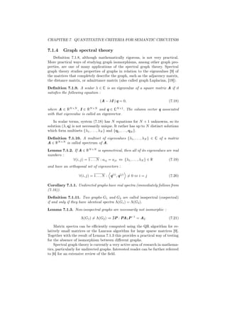 CHAPITRE 7. QUANTITATIVE CRITERIA FOR SEMANTIC CIRCUITS39

7.1.4    Graph spectral theory
   Deﬁnition 7.1.8, although mathematically rigorous, is not very practical.
More practical ways of studying graph isomorphisms, among other graph pro-
perties, are one of many applications of the spectral graph theory. Spectral
graph theory studies properties of graphs in relation to the eigenvalues [9] of
the matrices that completely describe the graph, such as the adjacency matrix,
the distance matrix, or admittance matrix (also called graph Laplacian, [19]).
Deﬁnition 7.1.9. A scalar λ ∈ C is an eigenvalue of a square matrix A if it
satisﬁes the following equation :

                                 (A − λI ) q = 0,                           (7.18)

where A ∈ RN ×N , I ∈ RN ×N and q ∈ CN ×1 . The column vector q associated
with that eigenvalue is called an eigenvector.
    In scalar terms, system (7.18) has N equations for N + 1 unknowns, so its
solution (λ, q) is not necessarily unique. It rather has up to N distinct solutions
which form multisets {λ1 , . . . , λN } and {q1 , . . . , qN }.
Deﬁnition 7.1.10. A multiset of eigenvalues {λ1 , . . . , λN } ∈ C of a matrix
A ∈ RN ×N is called spectrum of A.
Lemma 7.1.2. If A ∈ RN ×N is symmetrical, then all of its eigenvalues are real
numbers :
            ∀(i, j) = 1 . . . N : aij = aji ⇔ {λ1 , . . . , λN } ∈ R   (7.19)
and have an orthogonal set of eigenvectors :

                   ∀(i, j) = 1 . . . N : q(i) , q(j) = 0 ⇔ i = j            (7.20)

Corollary 7.1.1. Undirected graphs have real spectra (immediately follows from
(7.16)).
Deﬁnition 7.1.11. Two graphs G1 and G2 are called isospectral (cospectral)
if and only if they have identical spectra Λ(G1 ) = Λ(G2 ).
Lemma 7.1.3. Non-isospectral graphs are necessarily not isomorphic :

                     Λ(G1 ) = Λ(G2 ) ⇒ P : PA1 P−1 = A2                     (7.21)

    Matrix spectra can be eﬃciently computed using the QR algorithm for re-
latively small matrices or the Lanczos algorithm for large sparse matrices [9].
Together with the result of Lemma 7.1.3 this provides a practical way of testing
for the absence of isomorphism between diﬀerent graphs.
    Spectral graph theory is currently a very active area of research in mathema-
tics, particularly for undirected graphs. Interested reader can be further referred
to [6] for an extensive review of the ﬁeld.
 