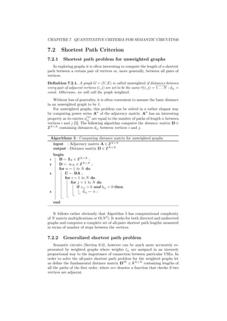 CHAPITRE 7. QUANTITATIVE CRITERIA FOR SEMANTIC CIRCUITS40

7.2        Shortest Path Criterion
7.2.1      Shortest path problem for unweighted graphs
   In exploring graphs it is often interesting to compute the length of a shortest
path between a certain pair of vertices or, more generally, between all pairs of
vertices.

Deﬁnition 7.2.1. A graph G = (V, E) is called unweighted if distances between
every pair of adjacent vertices (i, j) are set to be the same ∀(i, j) = 1 . . . N : dij =
const. Otherwise, we will call the graph weighted.
    Without loss of generality, it is often convenient to assume the basic distance
in an unweighted graph to be 1.
    For unweighted graphs, this problem can be solved in a rather elegant way
by computing power series An of the adjacency matrix. An has an interesting
                         (n)
property as its entries aij are equal to the number of paths of length n between
vertices i and j [5]. The following algorithm computes the distance matrix D ∈
ZN ×N containing distances dij between vertices i and j.

 Algorithme 5 : Computing distance matrix for unweighted graphs
     input : Adjacency matrix A ∈ ZN ×N
     output : Distance matrix D ∈ ZN ×N
     begin
 1      B ← IN ∈ ZN ×N ;
 2      D ← ∞N ∈ ZN ×N ;
        for n = 1 to N do
 3         C ← BA ;
           for i = 1 to N do
               for j = 1 to N do
                  if cij > 0 and bij = 0 then
 4                    dij ← n ;

     end


    It follows rather obviously that Algorithm 5 has computational complexity
of N matrix multiplications or O(N 3 ). It works for both directed and undirected
graphs and computes a complete set of all-pairs shortest path lengths measured
in terms of number of steps between the vertices.

7.2.2      Generalized shortest path problem
    Semantic circuits (Section 6.3), however can be much more accurately re-
presented by weighted graphs where weights lij are assigned in an inversely
proportional way to the importance of connection between particular USLs. In
order to solve the all-pairs shortest path problem for the weighted graphs let
us deﬁne the fundamental distance matrix D(0) ∈ RN ×N containing lengths of
all the paths of the ﬁrst order, where arc denotes a function that checks if two
vertices are adjacent.
 