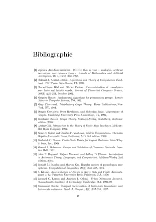 Bibliographie

 [1] Zippora Arzi-Gonczarowski. Perceive this as that – analogies, artiﬁcial
     perception, and category theory. Annals of Mathematics and Artiﬁcial
     Intelligence, 26(1-4) :215–252, 1999.
 [2] Mikhail J. Atallah, editor. Algorithms and Theory of Computation Hand-
     book. CRC Press, Boca Raton, FL, 1998.
 [3] Marie-Pierre Béal and Olivier Carton. Determinization of transducers
     over ﬁnite and inﬁnite words. Journal of Theoretical Computer Science,
     289(1) :225–251, October 2002.
 [4] Gregory Butler. Fundamental algorithms for permutation groups. Lecture
     Notes in Computer Science, 559, 1991.
 [5] Gary Chartrand. Introductory Graph Theory. Dover Publications, New
     York, NY, 1984.
 [6] Dragos Cvetkovic, Peter Rowlinson, and Slobodan Simic. Eigenspaces of
     Graphs. Cambridge University Press, Cambridge, UK, 1997.
 [7] Reinhard Diestel. Graph Theory. Springer-Verlag, Heidelberg, electronic
     edition, 2005.
 [8] Arthur Gill. Introduction to the Theory of Finite-State Machines. McGraw-
     Hill Book Company, 1962.
 [9] Gene H. Golub and Charles F. Van Loan. Matrix Computations. The John
     Hopkins University Press, Baltimore, MD, 3rd edition, 1996.
[10] Frederick C. Hennie. Finite-State Models for Logical Machines. John Wiley
     & Sons, Inc., 1968.
[11] Gerard J. Holzmann. Design and Validation of Computer Protocols. Pren-
     tice Hall, 1991.
[12] John E. Hopcroft, Rajeev Motwani, and Jeﬀrey D. Ullman. Introduction
     to Automata Theory, Languages, and Computation. Addison-Wesley, 2nd
     edition, 2001.
[13] Ronald M. Kaplan and Martin Kay. Regular models of phonological rule
     systems. Computational Linguistics, 20(3) :331–378, 1994.
[14] S. Kleene. Representation of Events in Nerve Nets and Finite Automata,
     pages 3–42. Princeton University Press, Princeton, N.J., 1956.
[15] Richard C. Larson and Amedeo R. Odoni. Urban Operations Research.
     Massachusetts Institute of Technology, Cambridge, MA, 1997-99.
[16] Emmanuel Roche. Compact factorization of ﬁnite-state transducers and
     ﬁnite-state automata. Nord. J. Comput., 4(2) :187–216, 1997.

                                     42
 
