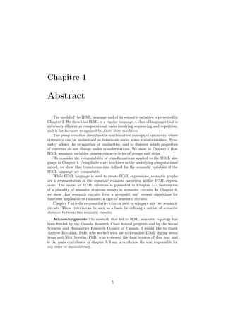 Chapitre 1

Abstract

    The model of the IEML language and of its semantic variables is presented in
Chapter 2. We show that IEML is a regular language, a class of languages that is
extremely eﬃcient at computational tasks involving sequencing and repetition,
and is furthermore recognized by ﬁnite state machines.
    The group structure describes the mathematical concept of symmetry, where
symmetry can be understood as invariance under some transformations. Sym-
metry allows the recognition of similarities, and to discover which properties
of elements do not change under transformations. We show in Chapter 3 that
IEML semantic variables possess characteristics of groups and rings.
    We consider the computability of transformations applied to the IEML lan-
guage in Chapter 4. Using ﬁnite state machines as the underlying computational
model, we show that transformations deﬁned for the semantic variables of the
IEML language are computable.
    While IEML language is used to create IEML expressions, semantic graphs
are a representation of the semantic relations occurring within IEML expres-
sions. The model of IEML relations is presented in Chapter 5. Combination
of a plurality of semantic relations results in semantic circuits. In Chapter 6,
we show that semantic circuits form a groupoid, and present algorithms for
functions applicable to rhizomes, a type of semantic circuits.
    Chapter 7 introduces quantitative criteria used to compare any two semantic
circuits. These criteria can be used as a basis for deﬁning a notion of semantic
distance between two semantic circuits.
    Acknowledgments The research that led to IEML semantic topology has
been funded by the Canada Research Chair federal program and by the Social
Sciences and Humanities Research Council of Canada. I would like to thank
Andrew Roczniak, PhD, who worked with me to formalize IEML during seven
years and Nick Soveiko, PhD, who reviewed the ﬁnal version of this text and
is the main contributor of chapter 7. I am nevertheless the sole responsible for
any error or inconsistency.




                                       5
 