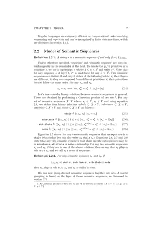 CHAPITRE 2. MODEL                                                                             7

   Regular languages are extremely eﬃcient at computational tasks involving
sequencing and repetition and can be recognized by ﬁnite state machines, which
are discussed in section 4.1.1.


2.2      Model of Semantic Sequences
Deﬁnition 2.2.1. A string s is a semantic sequence if and only if s ∈ LIEM L .
    Unless otherwise speciﬁed, ‘sequence’ and ‘semantic sequence’ are used in-
terchangeably in the remainder of the text. To denote the pn ’th primitive of a
sequence s, we use a superscript n where 1 ≤ n ≤ 3l and write sn . Note that
for any sequence s of layer l, sn is undeﬁned for any n > 3l . Two semantic
sequences are distinct if and only if either of the following holds : a) their layers
are diﬀerent, b) they are composed from diﬀerent primitives, c) their primitives
do not follow the same order : for any sa and sb ,

                      sa = sb ⇐⇒ ∀n, sn = sn ∧ |sa | = |sb |
                                      a    b                                               (2.4)

    Let’s now consider binary relations between semantic sequences in general.
These are obtained by performing a Cartesian product of two sets 1 . For any
set of semantic sequences X, Y where sa ∈ X, sb ∈ Y and using equation
2.4, we deﬁne four binary relations whole ⊆ X × Y , substance ⊆ X × Y ,
attribute ⊆ X × Y and mode ⊆ X × Y as follows :

                             whole      {(sa , sb ) | sa = sb }                            (2.5)

       substance       {(sa , sb ) | 1 ≤ n ≤ |sb |, sn = sn ∧ |sa | = 3|sb |}
                                                     a    b                                (2.6)
    attribute       {(sa , sb ) | 1 ≤ n ≤ |sb |,   sn+|sb |
                                                    a         =   sn
                                                                   b   ∧ |sa | = 3|sb |}   (2.7)
       mode     {(sa , sb ) | 1 ≤ n ≤ |sb |, sn+2|sb | = sn ∧ |sa | = 3|sb |}
                                              a           b                                (2.8)
    Equation 2.5 states that any two semantic sequences that are equal are in a
whole relationship (we can also write sb whole sa ). Equations 2.6, 2.7 and 2.8
state that any two semantic sequences that share speciﬁc subsequences may be
in substance, attribute or mode relationship. For any two semantic sequences
sa and sb , if they are in one of the above relations, then we say that sb plays a
role w.r.t sa and we call sb a seme of sequence :
Deﬁnition 2.2.2. For any semantic sequence sa and sb , if

                (sa , sb ) ∈ whole ∪ substance ∪ attribute ∪ mode
then sb plays a role w.r.t sa and sb is called a seme.
    We can now group distinct semantic sequences together into sets. A useful
grouping is based on the layer of those semantic sequences, as discussed in
section 2.3.
   1. A Cartesian product of two sets X and Y is written as follows : X × Y = {(x, y) | x ∈
X, y ∈ Y }
 