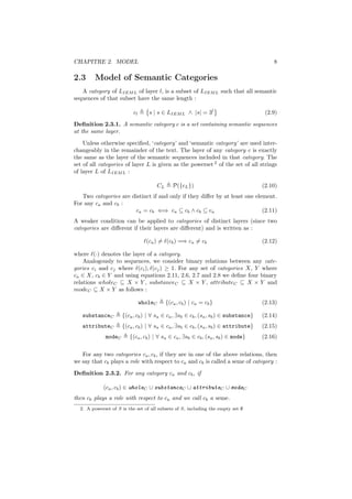 CHAPITRE 2. MODEL                                                                       8

2.3     Model of Semantic Categories
   A category of LIEM L of layer l, is a subset of LIEM L such that all semantic
sequences of that subset have the same length :

                          cl      s | s ∈ LIEM L ∧ |s| = 3l                          (2.9)
Deﬁnition 2.3.1. A semantic category c is a set containing semantic sequences
at the same layer.
    Unless otherwise speciﬁed, ‘category’ and ‘semantic category’ are used inter-
changeably in the remainder of the text. The layer of any category c is exactly
the same as the layer of the semantic sequences included in that category. The
set of all categories of layer L is given as the powerset 2 of the set of all strings
of layer L of LIEM L :

                                        CL      P({cL })                            (2.10)
   Two categories are distinct if and only if they diﬀer by at least one element.
For any ca and cb :
                       ca = cb ⇐⇒ ca ⊆ cb ∧ cb ⊆ ca                         (2.11)
A weaker condition can be applied to categories of distinct layers (since two
categories are diﬀerent if their layers are diﬀerent) and is written as :

                                 (ca ) = (cb ) =⇒ ca = cb                           (2.12)

where (·) denotes the layer of a category.
    Analogously to sequences, we consider binary relations between any cate-
gories ci and cj where (ci ), (cj ) ≥ 1. For any set of categories X, Y where
ca ∈ X, cb ∈ Y and using equations 2.11, 2.6, 2.7 and 2.8 we deﬁne four binary
relations wholeC ⊆ X × Y , substanceC ⊆ X × Y , attributeC ⊆ X × Y and
modeC ⊆ X × Y as follows :

                               wholeC        {(ca , cb ) | ca = cb }                (2.13)

   substanceC        {(ca , cb ) | ∀ sa ∈ ca , ∃sb ∈ cb , (sa , sb ) ∈ substance}   (2.14)
   attributeC        {(ca , cb ) | ∀ sa ∈ ca , ∃sb ∈ cb , (sa , sb ) ∈ attribute}   (2.15)
             modeC       {(ca , cb ) | ∀ sa ∈ ca , ∃sb ∈ cb , (sa , sb ) ∈ mode}    (2.16)


   For any two categories ca , cb , if they are in one of the above relations, then
we say that cb plays a role with respect to ca and cb is called a seme of category :
Deﬁnition 2.3.2. For any category ca and cb , if

            (ca , cb ) ∈ wholeC ∪ substanceC ∪ attributeC ∪ modeC
then cb plays a role with respect to ca and we call cb a seme.
  2. A powerset of S is the set of all subsets of S, including the empty set ∅
 