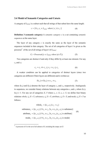 Technical Report, March 2010




3.4 Model of Semantic Categories and Catsets

A category of LIEML is a subset such that all strings of that subset have the same length:

                           c  {si , s j  LIEML where | si || s j |}                       (4)


Definition 3 (semantic category) A semantic category c is a set containing semantic
sequences at the same layer.

     The layer of any category c is exactly the same as the layer of the semantic
sequences included in that category. The set of all categories of layer l is given as the
powerset7 of the set of all strings of layer l of LIEML:

                          Cl = Powerset({s  LIEML where |s|=3l})                             (5)

     Two categories are distinct if and only if they differ by at least one element. For any
ca and cb:

                                 c a  cb  c a  c b  cb  c a                              (6)

     A weaker condition can be applied to categories of distinct layers (since two
categories are different if their layers are different) and is written as:

                                    l ( c a )  l ( cb )  c a  cb                           (7)

where l(ca) and l(cb) denotes the layer of category ca and cb, respectively. Analogously
to sequences, we consider binary relations between any categories ci and cj where l(ci),
l(cj)  1. For any set of categories X, Y where ca  X, cb  Y, we define four binary
relations wholeC  X  Y, substanceC  X  Y, attributeC  X  Y, and modeC  X  Y as
follows:

                                   whole C  {(ca , cb ) | ca  cb }

             substance C  {(ca , cb ) | s a  ca , sb  cb , ( s a , sb )  substance}
                                                                                               (8)
               attribute C  {(ca , cb ) | s a  ca , sb  cb , ( s a , sb )  attribute}

                   mode C  {(ca , cb ) | s a  c a , sb  cb , ( s a , sb )  mode}


7
    A powerset of S is the set of all subsets of S, including the empty set .



                                                                                                          10
 