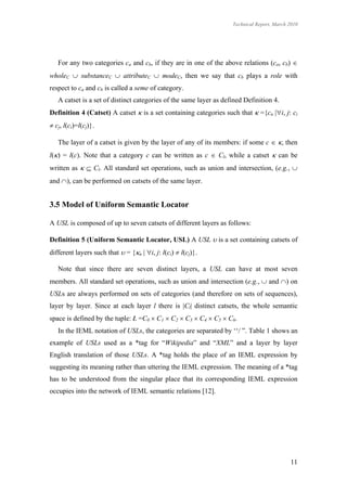 Technical Report, March 2010




   For any two categories ca and cb, if they are in one of the above relations (ca, cb) 
wholeC  substanceC  attributeC  modeC, then we say that cb plays a role with
respect to ca and cb is called a seme of category.
   A catset is a set of distinct categories of the same layer as defined Definition 4.
Definition 4 (Catset) A catset  is a set containing categories such that  ={cn |i, j: ci
 cj, l(ci)=l(cj)}.

   The layer of a catset is given by the layer of any of its members: if some c  , then
l() = l(c). Note that a category c can be written as c  Cl, while a catset  can be
written as   Cl. All standard set operations, such as union and intersection, (e.g., 
and ), can be performed on catsets of the same layer.


3.5 Model of Uniform Semantic Locator

A USL is composed of up to seven catsets of different layers as follows:

Definition 5 (Uniform Semantic Locator, USL) A USL  is a set containing catsets of
different layers such that  = {n | i, j: l(ci)  l(cj)}.

   Note that since there are seven distinct layers, a USL can have at most seven
members. All standard set operations, such as union and intersection (e.g.,  and ) on
USLs are always performed on sets of categories (and therefore on sets of sequences),
layer by layer. Since at each layer l there is |Cl| distinct catsets, the whole semantic
space is defined by the tuple: Ł =C0  C1  C2  C3  C4  C5  C6.
   In the IEML notation of USLs, the categories are separated by ‘‘/ ”. Table 1 shows an
example of USLs used as a *tag for “Wikipedia” and “XML” and a layer by layer
English translation of those USLs. A *tag holds the place of an IEML expression by
suggesting its meaning rather than uttering the IEML expression. The meaning of a *tag
has to be understood from the singular place that its corresponding IEML expression
occupies into the network of IEML semantic relations [12].




                                                                                            11
 