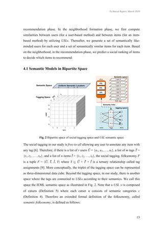 Technical Report, March 2010




recommendation phase. In the neighborhood formation phase, we first compute
similarities between users (for a user-based method) and between items (for an item-
based method) by utilizing USLs. Thereafter, we generate a set of semantically like-
minded users for each user and a set of semantically similar items for each item. Based
on the neighborhood, in the recommendation phase, we predict a social ranking of items
to decide which items to recommend.


4.1 Semantic Models in Bipartite Space




             Fig. 2 Bipartite space of social tagging space and USL semantic space

The social tagging in our study is free-to-all allowing any user to annotate any item with
any tag [6]. Therefore, if there is a list of r users Ũ = {u1, u2, …, ur}, a list of m tags Ť =
{t1, t2, … , tm}, and a list of n items Ĩ = {i1, i2, …, in}, the social tagging, folksonomy F
is a tuple F = Ũ, Ť, Ĩ, Y where Y  Ũ × Ť × Ĩ is a ternary relationship called tag
assignments [9]. More conceptually, the triplet of the tagging space can be represented
as three-dimensional data cube. Beyond the tagging space, in our study, there is another
space where the tags are connected to USLs according to their semantics. We call this
space the IEML semantic space as illustrated in Fig. 2. Note that a USL  is composed
of catsets (Definition 5) where each catset  consists of semantic categories c
(Definition 4). Therefore an extended formal definition of the folksonomy, called
semantic folksonomy, is defined as follows:



                                                                                              13
 