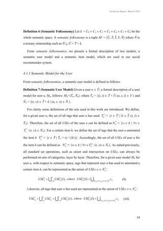 Technical Report, March 2010




Definition 6 (Semantic Folksonomy) Let Ł = C0  C1  C2  C3  C4  C5  C6 be the
whole semantic space. A semantic folksonomy is a tuple SF = Ũ, Ť, Ĩ, Y, Ň where Ň is
a ternary relationship such as Ň  Ũ × Ť × Ł.

   From semantic folksonomies, we present a formal description of two models, a
semantic user model and a semantic item model, which are used in our social
recommender system.


4.1.1 Semantic Model for the User

From semantic folksonomies, a semantic user model is defined as follows:

Definition 7 (Semantic User Model) Given a user u  Ũ, a formal description of a user
model for user u, Mu, follows: Mu=Ťu, Ňu, where Ťu = {(t, i)  Ť × Ĩ | (u, t, i)  Y } and
Ňu = {(t, )  Ť × Ł | (u, t, )  Ň }.

   For clarity some definitions of the sets used in this work are introduced. We define,
for a given user u, the set of all tags that user u has used Tu* := {t  Ť | i  Ĩ: (t, i) 

Ťu}. Therefore, the set of all USLs of the user u can be defined as N u := {  Ł | t 
                                                                      *



Tu* : (t, )  Ňu}. For a certain item h, we define the set of tags that the user u annotated

the item h Tuh := {t  Ť | Ťu  (t ×{h})}. Accordingly, the set of all USLs of user u for

the item h can be defined as N uh := {  Ł | t  Tuh : (t, )  Ňu}. As stated previously,

all standard set operations, such as union and intersection on USLs, can always be
performed on sets of categories, layer by layer. Therefore, for a given user model Mu for
user u, with respect to semantic space, tags that represent user u has used to annotated a
certain item h, can be represented as the union of USLs   N uh :

                       6
            USLh  l 0 USLh (l ) , where USLh (l )  l ( c
               u            u                 u                                     h   cn            (9)
                                                                n )  l , cn  ,N u
                                                                              



   Likewise, all tags that user u has used are represented as the union of USLs   N u :
                                                                                      *



               n             6
    USL*  i 1USLiu  l 0 USL* (l ) , where USL* (l )  l ( c
       u                         u                 u                                             cn   (10)
                                                                          n )  l ,cn  ,N u
                                                                                            *




                                                                                                             14
 