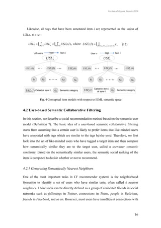 Technical Report, March 2010




   Likewise, all tags that have been annotated item i are represented as the union of
USLs,   N *i :

                 r               6
     USLi*  u 1USLiu  l  0 USLi* (l ) , where USLi* (l )  l ( c                        i   cn   (12)
                                                                          n )  l , cn  , N *
                                                                                        




                     USL i*                                                 USLiv

  USLi* ( 0 )        USLi* (3)          USLi* (6)     USLiv (0)              USLiv (3)                       i
                                                                                                          USLv (6)




  USLi* (l )                                           USLiv (l )


                Fig. 4 Conceptual item models with respect to IEML semantic space


4.2 User-based Semantic Collaborative Filtering

In this section, we describe a social recommendation method based on the semantic user
model (Definition 7). The basic idea of a user-based semantic collaborative filtering
starts from assuming that a certain user is likely to prefer items that like-minded users
have annotated with tags which are similar to the tags he/she used. Therefore, we first
look into the set of like-minded users who have tagged a target item and then compute
how semantically similar they are to the target user, called a user-user semantic
similarity. Based on the semantically similar users, the semantic social ranking of the
item is computed to decide whether or not to recommend.


4.2.1 Generating Semantically Nearest Neighbors

One of the most important tasks in CF recommender systems is the neighborhood
formation to identify a set of users who have similar taste, often called k nearest
neighbors. Those users can be directly defined as a group of connected friends in social
networks such as followings in Twitter, connections in Twine, people in Delicious,
friends in Facebook, and so on. However, most users have insufficient connections with



                                                                                                                     16
 