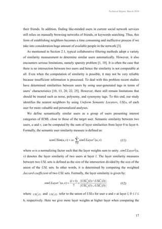 Technical Report, March 2010




their friends. In addition, finding like-minded users in current social network services
still relies on manually browsing networks of friends, or keywords searching. Thus, this
form of establishing neighbors becomes a time consuming and ineffective process if we
take into consideration huge amount of available people in the network [3].
   As mentioned in Section 2.1, typical collaborative filtering methods adopt a variety
of similarity measurement to determine similar users automatically. However, it also
encounters serious limitations, namely sparsity problem [1, 10]. It is often the case that
there is no intersection between two users and hence the similarity is not computable at
all. Even when the computation of similarity is possible, it may not be very reliable
because insufficient information is processed. To deal with this problem recent studies
have determined similarities between users by using user-generated tags in terms of
users’ characteristics [10, 13, 20, 22, 25]. However, there still remain limitations that
should be treated such as noise, polysemy, and synonymy tags. To this end, our study
identifies the nearest neighbors by using Uniform Semantic Locators, USLs, of each
user for more valuable and personalized analyses.
   We define semantically similar users as a group of users presenting interest
categories of IEML close to those of the target user. Semantic similarity between two
users, u and v, can be computed by the sum of layer similarities from layer 0 to layer 6.
Formally, the semantic user similarity measure is defined as:
                                                   6
                          semUSim(u , v)     simULayer l (u, v)                       (11)
                                                  l 0


where  is a normalizing factor such that the layer weights sum to unity. simULayerl(u,
v) denotes the layer similarity of two users at layer l. The layer similarity measures
between two USL sets is defined as the size of the intersection divided by the size of the
union of the USL sets. In other words, it is determined by computing the weighted
Jaccard coefficient of two USL sets. Formally, the layer similarity is given by:

                                          (l  1) | USL* (l )  USL* (l ) |
                     simULayer (u , v ) 
                                      l
                                                       u           v
                                                                                          (12)
                                             7     | USLu (l )  USLv (l ) |
                                                        *           *




where   USL* (l )
           u
                    and   USL* (l )
                             v
                                      refer to the union of USLs for user u and v at layer l, 0  l 

6, respectively. Here we give more layer weights at higher layer when computing the



                                                                                                       17
 