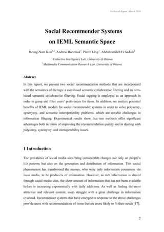 Technical Report, March 2010




                   Social Recommender Systems
                      on IEML Semantic Space
    Heung-Nam Kim1,2, Andrew Roczniak1, Pierre Lévy1, Abdulmotaleb El Saddik2
                        1
                            Collective Intelligence Lab, University of Ottawa
              2
                  Multimedia Communication Research Lab, University of Ottawa



Abstract

In this report, we present two social recommendation methods that are incorporated
with the semantics of the tags: a user-based semantic collaborative filtering and an item-
based semantic collaborative filtering. Social tagging is employed as an approach in
order to grasp and filter users’ preferences for items. In addition, we analyze potential
benefits of IEML models for social recommender systems in order to solve polysemy,
synonymy, and semantic interoperability problems, which are notable challenges in
information filtering. Experimental results show that our methods offer significant
advantages both in terms of improving the recommendation quality and in dealing with
polysemy, synonymy, and interoperability issues.




1 Introduction

The prevalence of social media sites bring considerable changes not only on people’s
life patterns but also on the generation and distribution of information. This social
phenomenon has transformed the masses, who were only information consumers via
mass media, to be producers of information. However, as rich information is shared
through social media sites, the sheer amount of information that has not been available
before is increasing exponentially with daily additions. As well as finding the most
attractive and relevant content, users struggle with a great challenge in information
overload. Recommender systems that have emerged in response to the above challenges
provide users with recommendations of items that are more likely to fit their needs [17].



                                                                                                    2
 