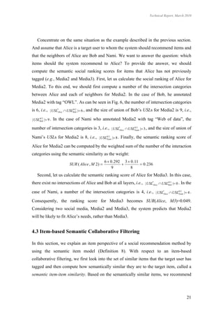 Technical Report, March 2010




    Concentrate on the same situation as the example described in the previous section.
And assume that Alice is a target user to whom the system should recommend items and
that the neighbors of Alice are Bob and Nami. We want to answer the question: which
items should the system recommend to Alice? To provide the answer, we should
compute the semantic social ranking scores for items that Alice has not previously
tagged (e.g., Media2 and Media3). First, let us calculate the social ranking of Alice for
Media2. To this end, we should first compute a number of the intersection categories
between Alice and each of neighbors for Media2. In the case of Bob, he annotated
Media2 with tag “OWL”. As can be seen in Fig. 6, the number of intersection categories
is 6, i.e., | USL*Alice  USLM 2 | 6 , and the size of union of Bob’s USLs for Media2 is 9, i.e.,
                             Bob


| USLM 2 | 9 .
     Bob
                  In the case of Nami who annotated Media2 with tag “Web of data”, the

number of intersection categories is 3, i.e., | USL*Alice  USLM 2 | 3 , and the size of union of
                                                               Nami


Nami’s USLs for Media2 is 8, i.e., | USLM 2 | 8 . Finally, the semantic ranking score of
                                        Nami


Alice for Media2 can be computed by the weighted sum of the number of the interaction
categories using the semantic similarity as the weight:
                                                  6  0 .292 3  0 .11
                          SUR ( Alice , M 2 )                         0 .236
                                                      9          8
    Second, let us calculate the semantic ranking score of Alice for Media3. In this case,
there exist no intersections of Alice and Bob at all layers, i.e., | USL*Alice  USLM 3 | 0 . In the
                                                                                    Bob


case of Nami, a number of the intersection categories is 4, i.e., | USL*Alice  USLM 3 | 4 .
                                                                                   Nami


Consequently, the ranking score for Media3 becomes SUR(Alice, M3)=0.049.
Considering two social media, Media2 and Media3, the system predicts that Media2
will be likely to fit Alice’s needs, rather than Media3.


4.3 Item-based Semantic Collaborative Filtering

In this section, we explain an item perspective of a social recommendation method by
using the semantic item model (Definition 8). With respect to an item-based
collaborative filtering, we first look into the set of similar items that the target user has
tagged and then compute how semantically similar they are to the target item, called a
semantic item-item similarity. Based on the semantically similar items, we recommend




                                                                                                     21
 