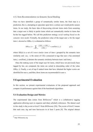 Technical Report, March 2010




4.3.2 Item Recommendation via Semantic Social Ranking

Once we have identified a group of semantically similar items, the final step is a
prediction, this is, attempting to speculate upon how a certain user would prefer unseen
items. In our study, the basic idea of discovering relevant items starts from assuming
that a target user is likely to prefer items which are semantically similar to items that
he/she has tagged before. We call this prediction strategy social ranking based on the
semantic item model. Formally, the prediction value of the target user u for the target
item i, denoted as SIR(u, i), is obtained as follows:

                                                    | USL i*  USL u |
                                                                   j
                    SIR (u , i )      
                                     j SSI k ( i )
                                                               j
                                                        | USL u |
                                                                        semISim ( i , j )              (17)


where SSIk(i) is a set of k most similar items of item i grouped by the semantic item
similarity and USLuj is the union of USLs connected to tags that user u has annotated
item j. semISim(i, j) denotes the semantic similarity between item i and item j.
     Once the ranking score of the target user for items, which have not previously been
tagged by her, are computed, the items are sorted in descending order of the value
SIR(u, i). Finally, a set of top-N ranked items that have obtained the higher scores are
identified for user u, and then, those items are recommended to user u.



5 Experimental Evaluation

In this section, we present experimental evaluations of the proposed approach and
compare its performance against that of the benchmark algorithms.


5.1 Evaluation Design and Metrics

The experimental data comes from BibSonomy 8 which is a collaborative tagging
application allowing users to organize and share scholarly references. The dataset used
in this study is the p-core at level 5 from BibSonomy [26]. The p-core of level 5 means
that each user, tag and item has/occurs in at least 5 posts [9]. The original dataset


8
    http://bibsonomy.org



                                                                                                                     23
 