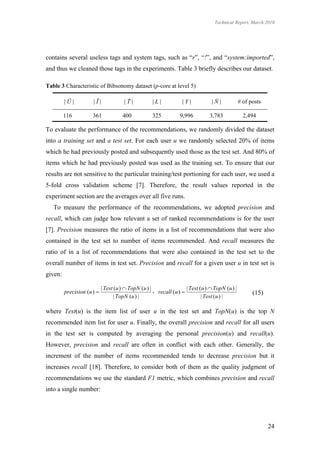 Technical Report, March 2010




contains several useless tags and system tags, such as “r”, “!”, and “system:imported”,
and thus we cleaned those tags in the experiments. Table 3 briefly describes our dataset.

Table 3 Characteristic of Bibsonomy dataset (p-core at level 5)

         |Ũ|          |Ĩ|              |Ť|           |Ł|            |Y|           |Ň|             # of posts

         116          361             400            325          9,996          3,783              2,494

To evaluate the performance of the recommendations, we randomly divided the dataset
into a training set and a test set. For each user u we randomly selected 20% of items
which he had previously posted and subsequently used those as the test set. And 80% of
items which he had previously posted was used as the training set. To ensure that our
results are not sensitive to the particular training/test portioning for each user, we used a
5-fold cross validation scheme [7]. Therefore, the result values reported in the
experiment section are the averages over all five runs.
   To measure the performance of the recommendations, we adopted precision and
recall, which can judge how relevant a set of ranked recommendations is for the user
[7]. Precision measures the ratio of items in a list of recommendations that were also
contained in the test set to number of items recommended. And recall measures the
ratio of in a list of recommendations that were also contained in the test set to the
overall number of items in test set. Precision and recall for a given user u in test set is
given:

                            | Test (u )  TopN (u ) | ,               | Test (u )  TopN (u ) |
         precision (u )                                recall (u )                                    (15)
                                  | TopN (u ) |                               | Test (u ) |

where Test(u) is the item list of user u in the test set and TopN(u) is the top N
recommended item list for user u. Finally, the overall precision and recall for all users
in the test set is computed by averaging the personal precision(u) and recall(u).
However, precision and recall are often in conflict with each other. Generally, the
increment of the number of items recommended tends to decrease precision but it
increases recall [18]. Therefore, to consider both of them as the quality judgment of
recommendations we use the standard F1 metric, which combines precision and recall
into a single number:




                                                                                                               24
 