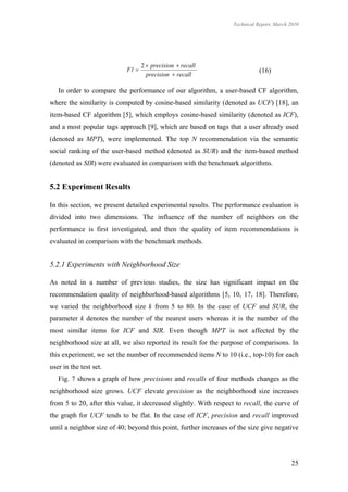 Technical Report, March 2010




                                   2  precision  recall
                            F1                                               (16)
                                     precision  recall

   In order to compare the performance of our algorithm, a user-based CF algorithm,
where the similarity is computed by cosine-based similarity (denoted as UCF) [18], an
item-based CF algorithm [5], which employs cosine-based similarity (denoted as ICF),
and a most popular tags approach [9], which are based on tags that a user already used
(denoted as MPT), were implemented. The top N recommendation via the semantic
social ranking of the user-based method (denoted as SUR) and the item-based method
(denoted as SIR) were evaluated in comparison with the benchmark algorithms.


5.2 Experiment Results

In this section, we present detailed experimental results. The performance evaluation is
divided into two dimensions. The influence of the number of neighbors on the
performance is first investigated, and then the quality of item recommendations is
evaluated in comparison with the benchmark methods.


5.2.1 Experiments with Neighborhood Size

As noted in a number of previous studies, the size has significant impact on the
recommendation quality of neighborhood-based algorithms [5, 10, 17, 18]. Therefore,
we varied the neighborhood size k from 5 to 80. In the case of UCF and SUR, the
parameter k denotes the number of the nearest users whereas it is the number of the
most similar items for ICF and SIR. Even though MPT is not affected by the
neighborhood size at all, we also reported its result for the purpose of comparisons. In
this experiment, we set the number of recommended items N to 10 (i.e., top-10) for each
user in the test set.
   Fig. 7 shows a graph of how precisions and recalls of four methods changes as the
neighborhood size grows. UCF elevate precision as the neighborhood size increases
from 5 to 20, after this value, it decreased slightly. With respect to recall, the curve of
the graph for UCF tends to be flat. In the case of ICF, precision and recall improved
until a neighbor size of 40; beyond this point, further increases of the size give negative




                                                                                           25
 